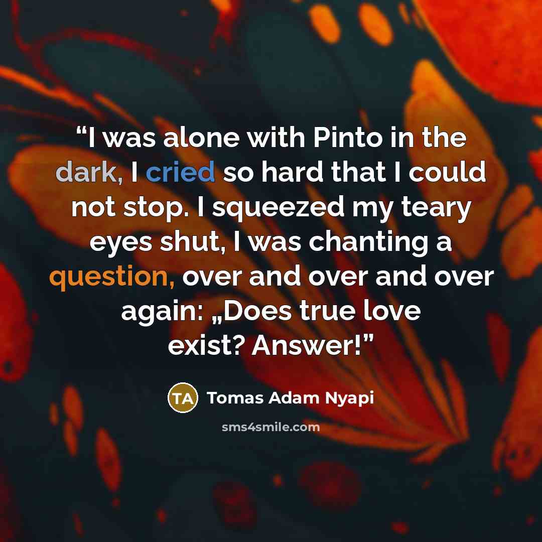 “I was alone with Pinto in the dark, I cried so hard that I could not stop. I squeezed my teary eyes shut, I was chanting a question, over and over and over again: „Does true love exist? Answer!” quote by Tomas Adam Nyapi