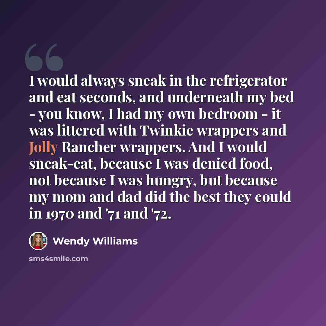 “I would always sneak in the refrigerator and eat seconds, and underneath my bed - you know, I had my own bedroom - it was littered with Twinkie wrappers and Jolly Rancher wrappers. And I would sneak-eat, because I was denied food, not because I was hungry, but because my mom and dad did the best…” quote by Wendy Williams