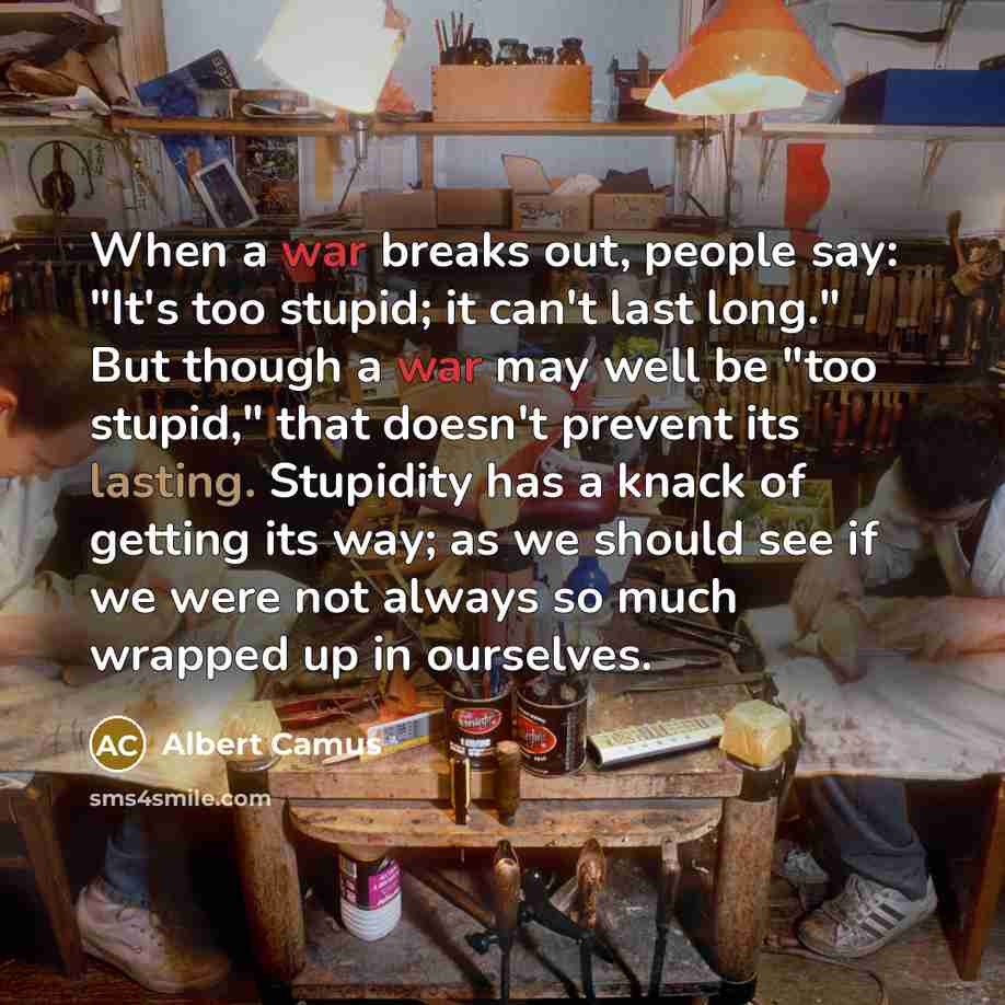“When a war breaks out, people say: "It's too stupid; it can't last long." But though a war may well be "too stupid," that doesn't prevent its lasting. Stupidity has a knack of getting its way; as we should see if we were not always so much wrapped up in ourselves.” quote by Albert Camus