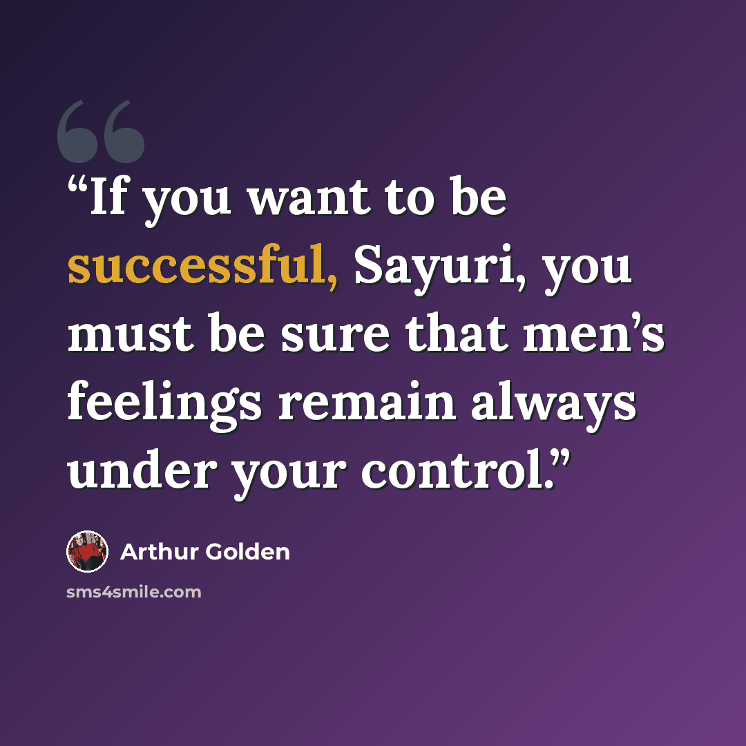 “If you want to be successful, Sayuri, you must be sure that men’s feelings remain always under your control.” quote by Arthur Golden