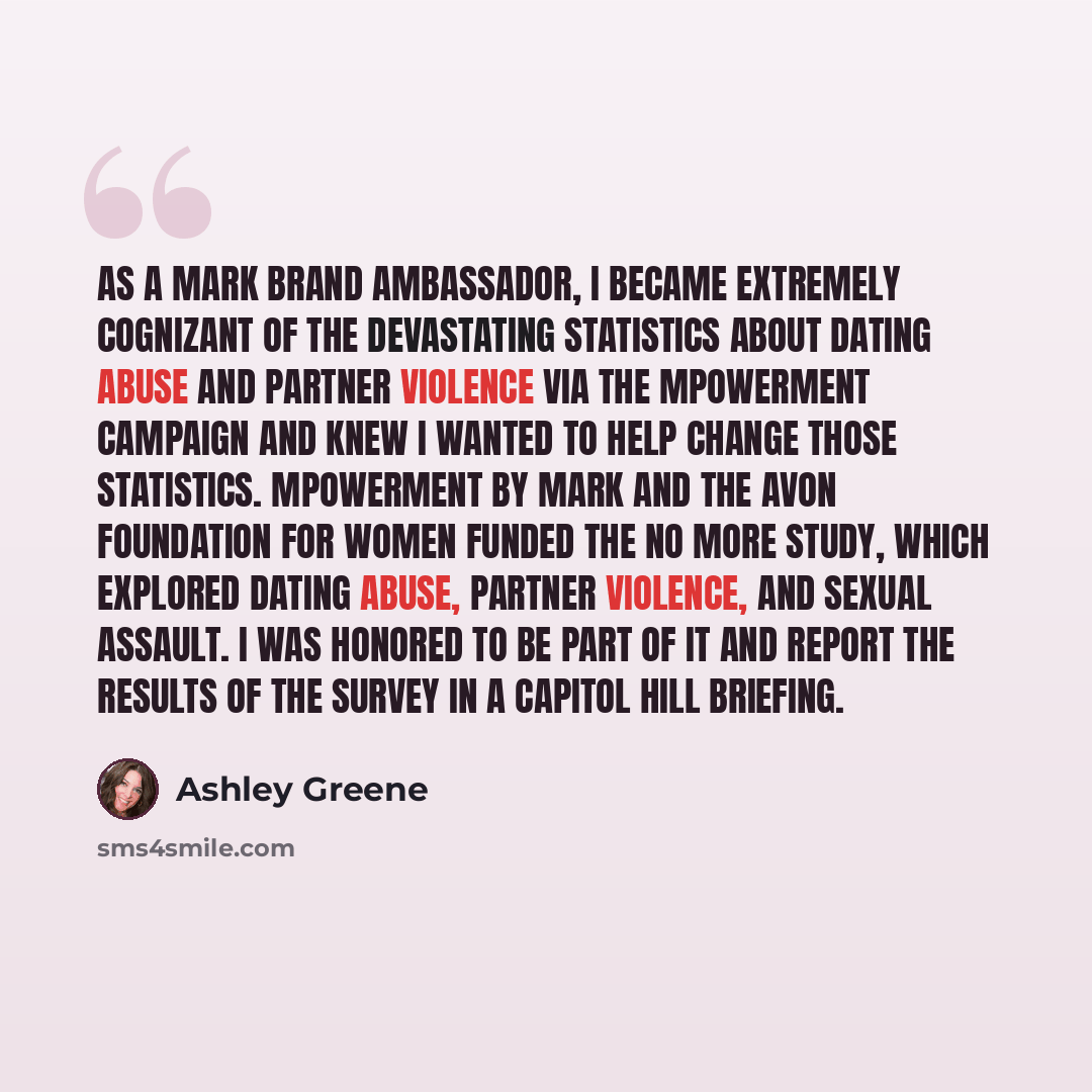 “As a Mark brand ambassador, I became extremely cognizant of the devastating statistics about dating abuse and partner violence via the mPowerment campaign and knew I wanted to help change those statistics. mPowerment by Mark and the Avon Foundation for Women funded the No More study, which…” quote by Ashley Greene