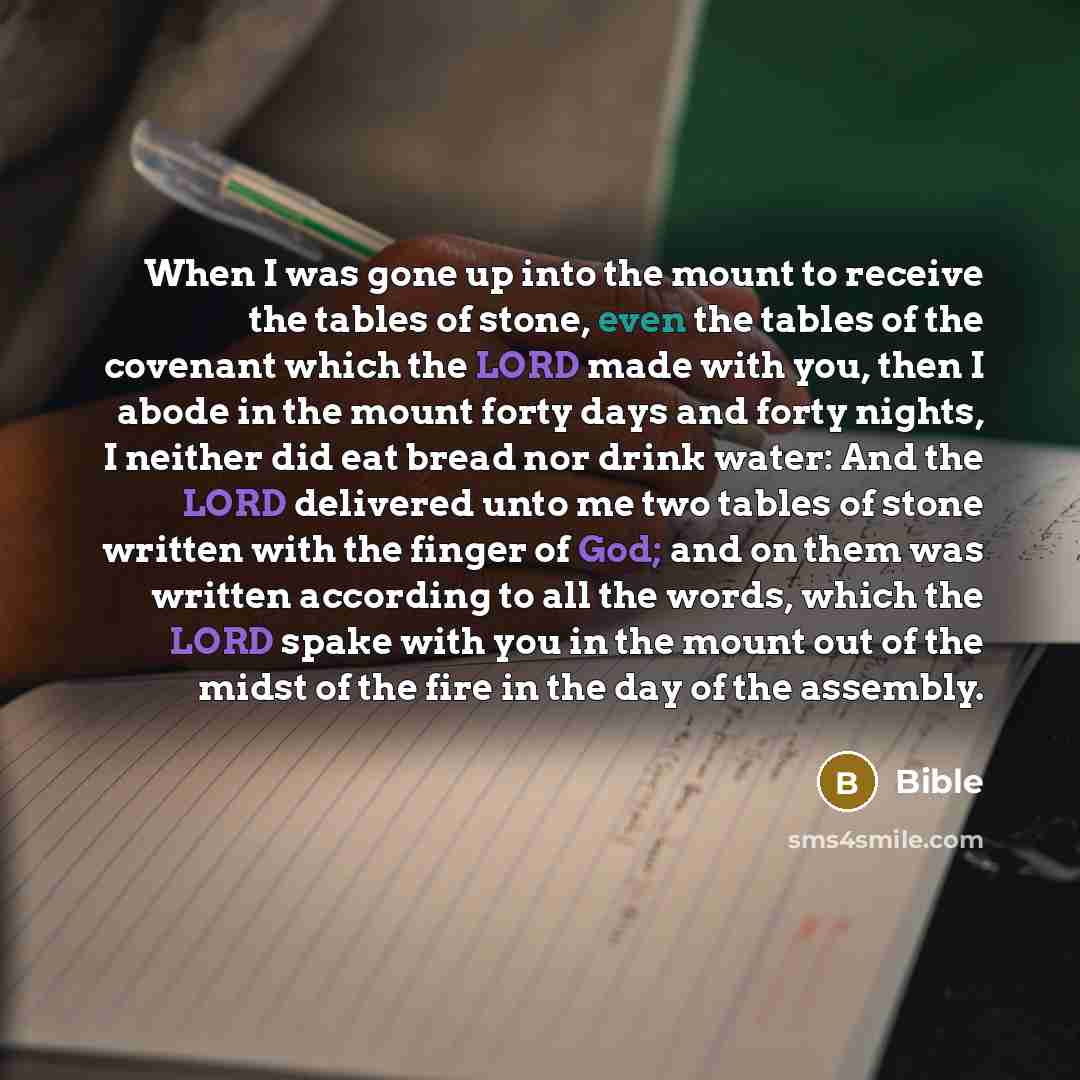 “When I was gone up into the mount to receive the tables of stone, even the tables of the covenant which the LORD made with you, then I abode in the mount forty days and forty nights, I neither did eat bread nor drink water: And the LORD delivered unto me two tables of stone written with the finger…” quote by Bible