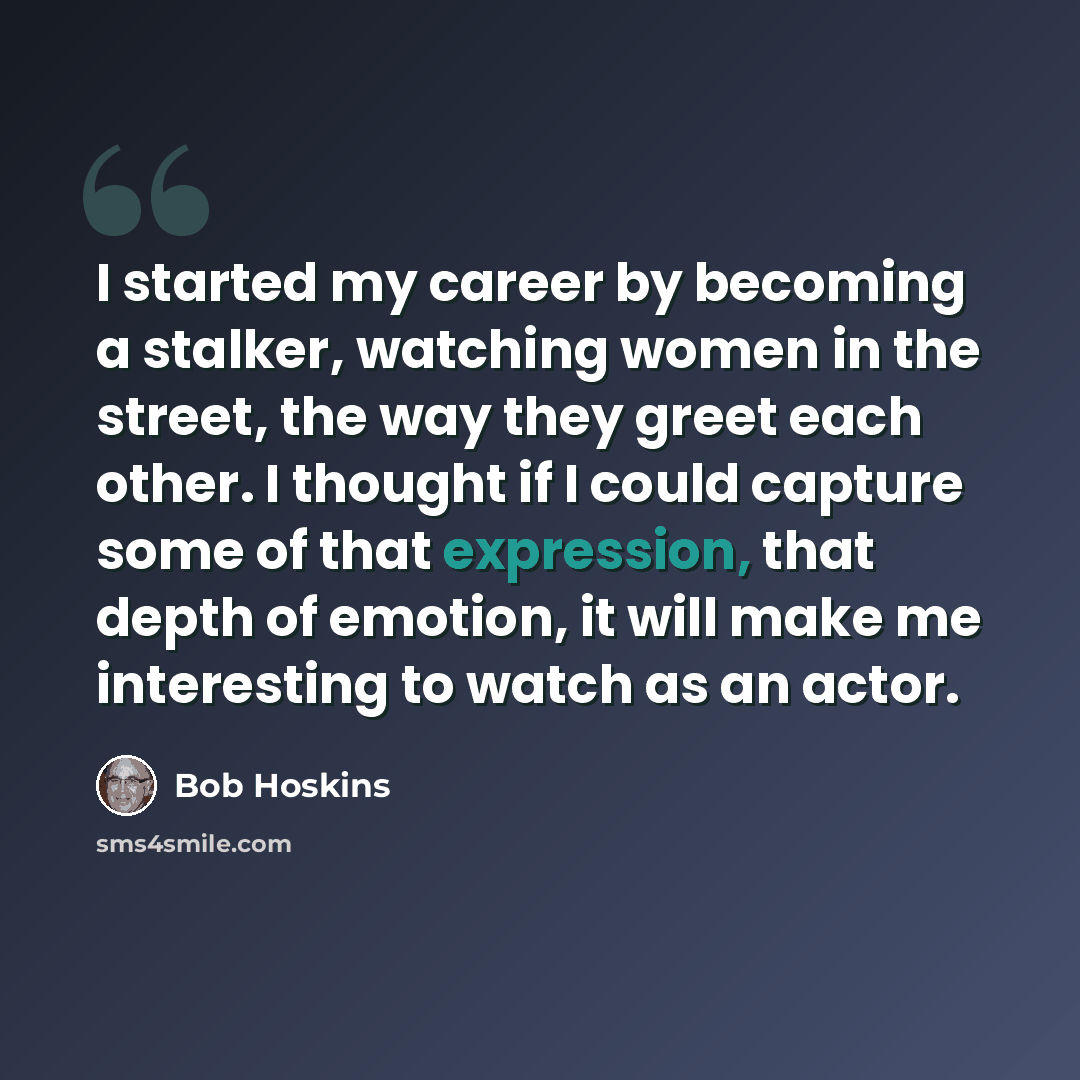 “I started my career by becoming a stalker, watching women in the street, the way they greet each other. I thought if I could capture some of that expression, that depth of emotion, it will make me interesting to watch as an actor.” quote by Bob Hoskins