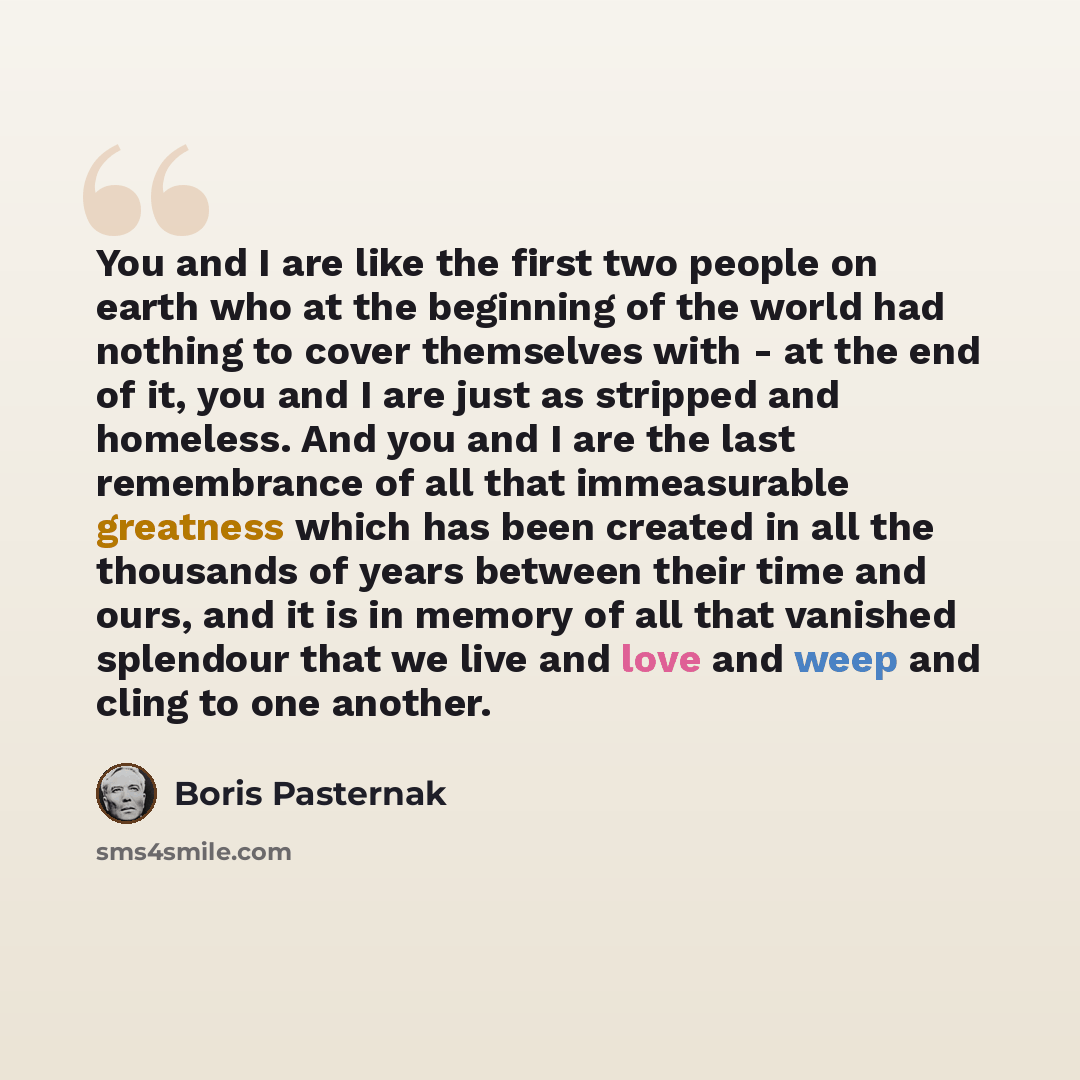 “You and I are like the first two people on earth who at the beginning of the world had nothing to cover themselves with - at the end of it, you and I are just as stripped and homeless. And you and I are the last remembrance of all that immeasurable greatness which has been created in all the…” quote by Boris Pasternak