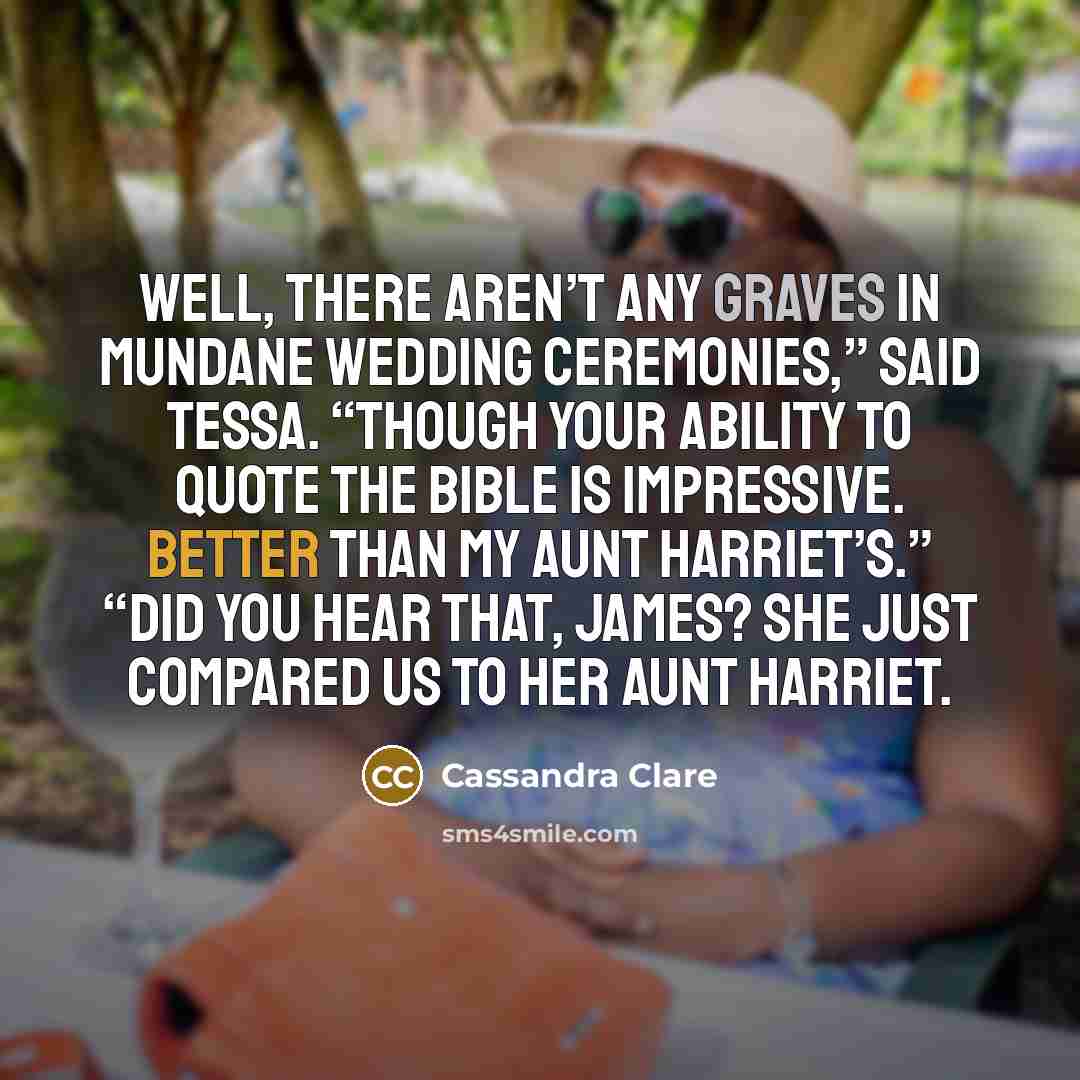 “Well, there aren’t any graves in mundane wedding ceremonies,” said Tessa. “Though your ability to quote the Bible is impressive. Better than my aunt Harriet’s.” “Did you hear that, James? She just compared us to her aunt Harriet.” quote by Cassandra Clare