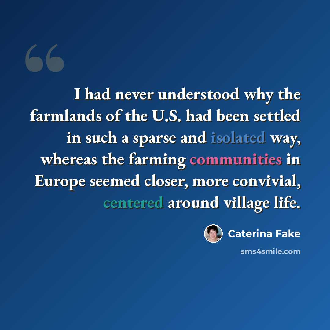 “I had never understood why the farmlands of the U.S. had been settled in such a sparse and isolated way, whereas the farming communities in Europe seemed closer, more convivial, centered around village life.” quote by Caterina Fake