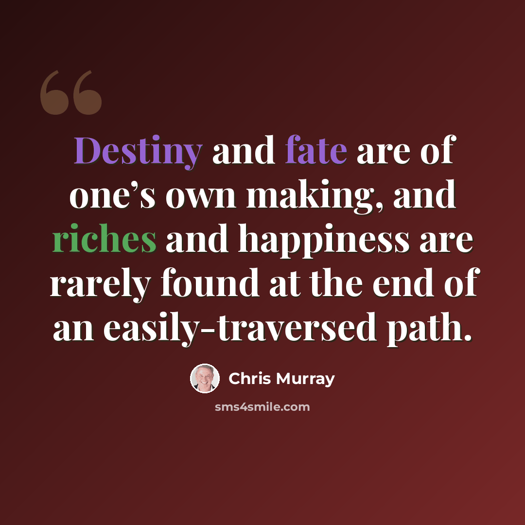 “Destiny and fate are of one’s own making, and riches and happiness are rarely found at the end of an easily-traversed path.” quote by Chris Murray