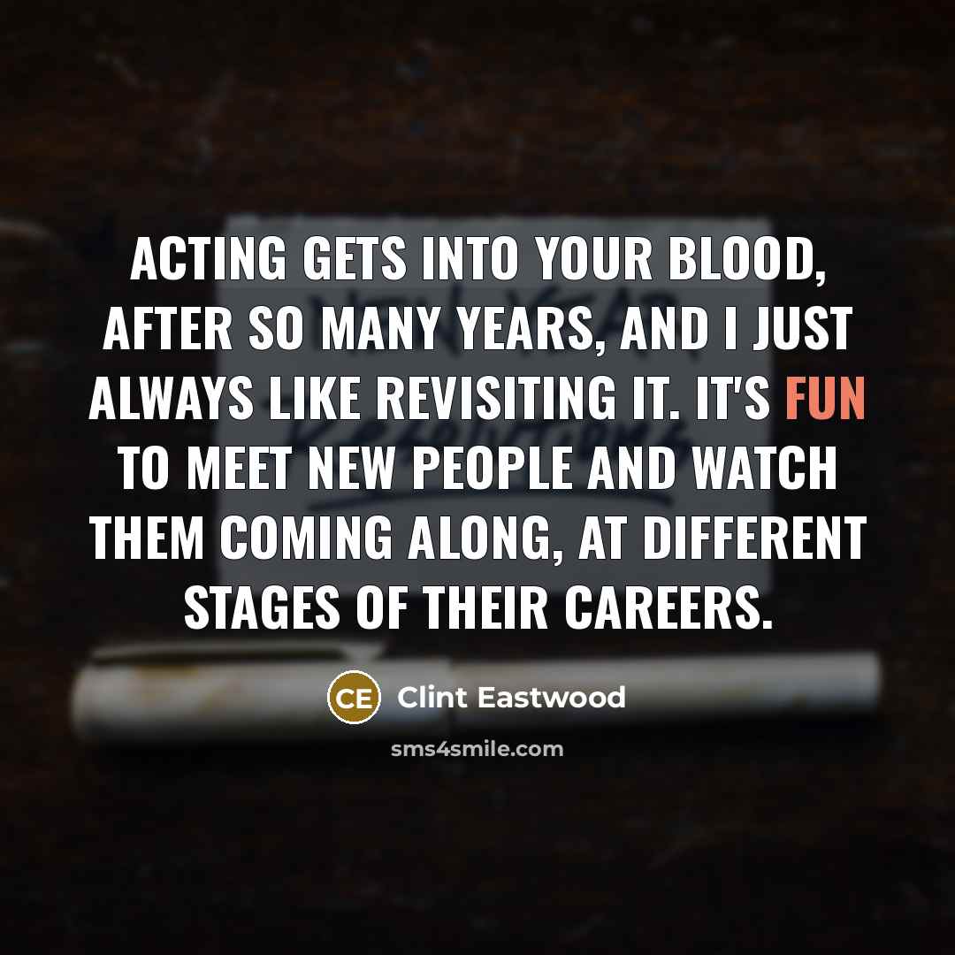 “Acting gets into your blood, after so many years, and I just always like revisiting it. It's fun to meet new people and watch them coming along, at different stages of their careers.” quote by Clint Eastwood
