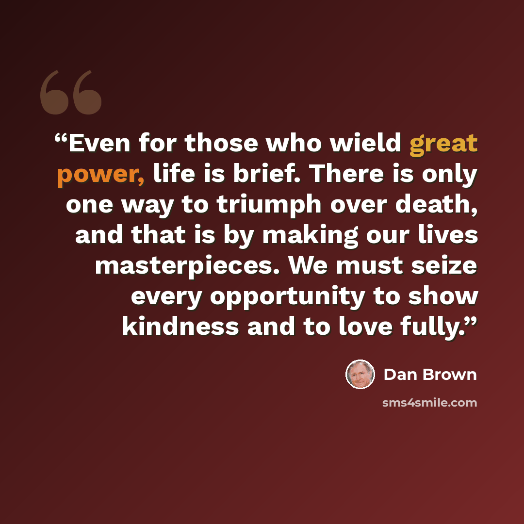 “Even for those who wield great power, life is brief. There is only one way to triumph over death, and that is by making our lives masterpieces. We must seize every opportunity to show kindness and to love fully.” quote by Dan Brown