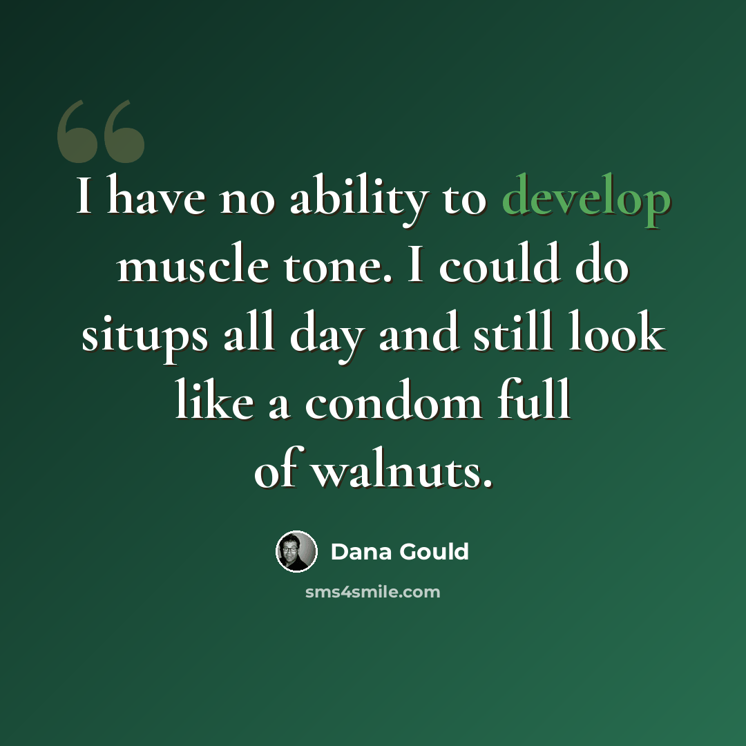 “I have no ability to develop muscle tone. I could do situps all day and still look like a condom full of walnuts.” quote by Dana Gould