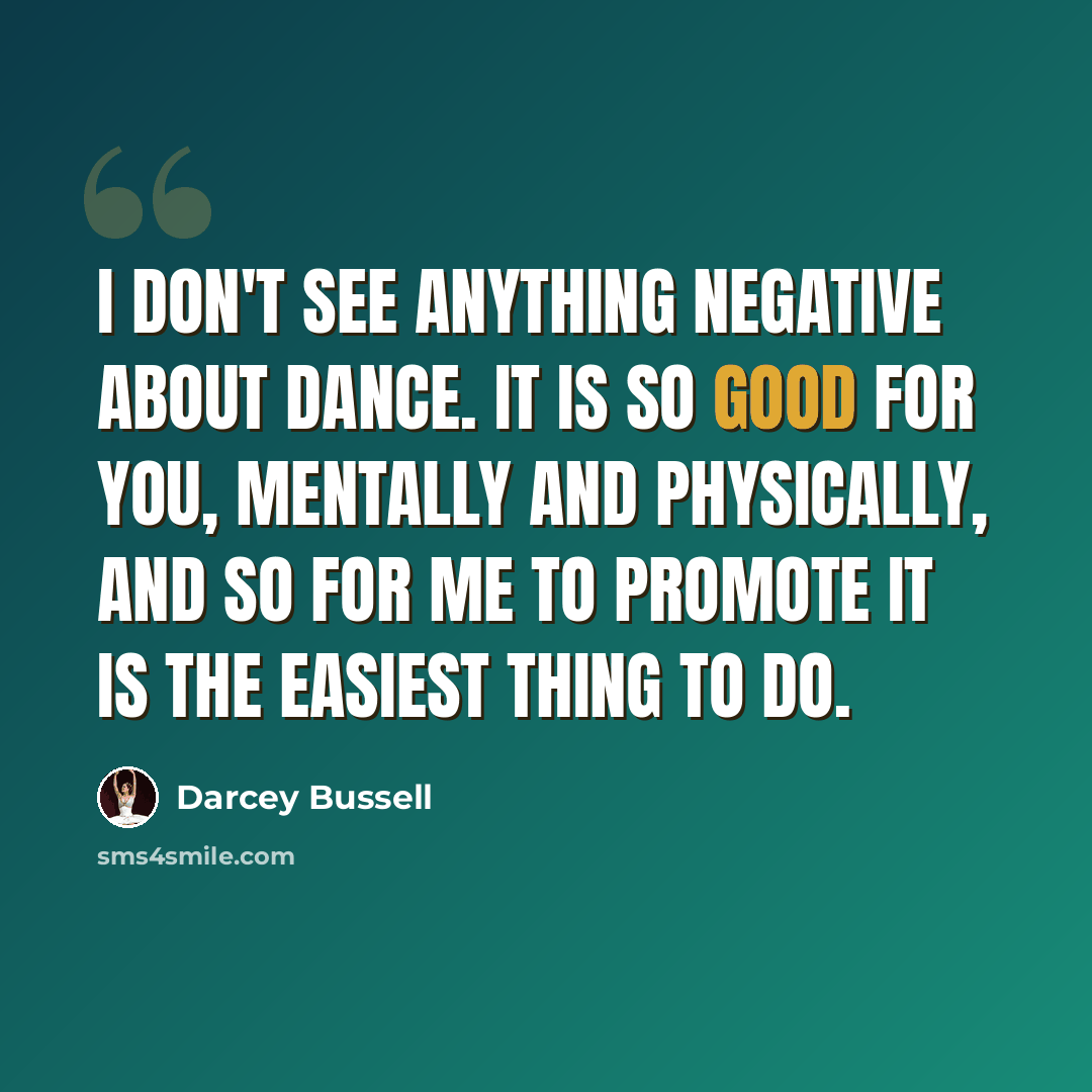 “I don't see anything negative about dance. It is so good for you, mentally and physically, and so for me to promote it is the easiest thing to do.” quote by Darcey Bussell