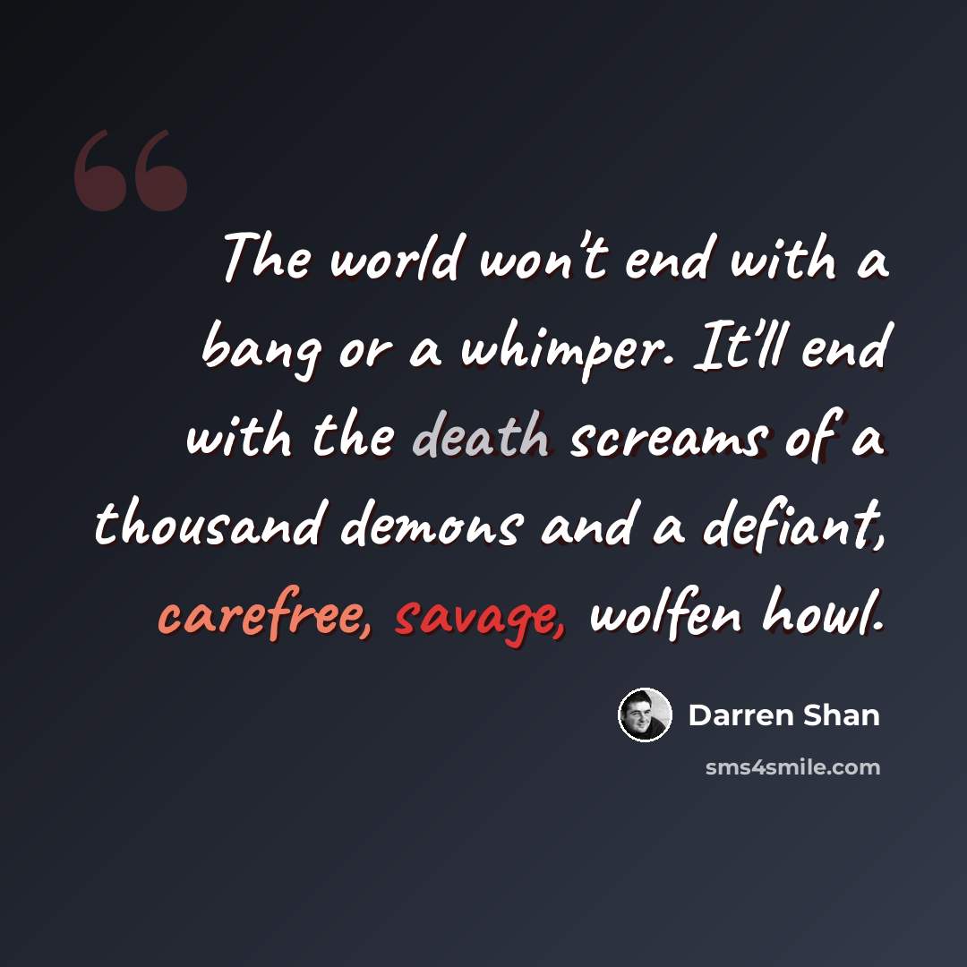 “The world won't end with a bang or a whimper. It'll end with the death screams of a thousand demons and a defiant, carefree, savage, wolfen howl.” quote by Darren Shan