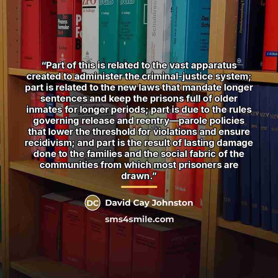 “Part of this is related to the vast apparatus created to administer the criminal-justice system; part is related to the new laws that mandate longer sentences and keep the prisons full of older inmates for longer periods; part is due to the rules governing release and reentry—parole policies that…” quote by David Cay Johnston