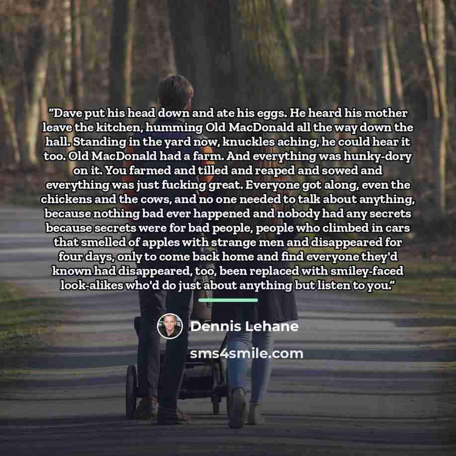 “Dave put his head down and ate his eggs. He heard his mother leave the kitchen, humming Old MacDonald all the way down the hall. Standing in the yard now, knuckles aching, he could hear it too. Old MacDonald had a farm. And everything was hunky-dory on it. You farmed and tilled and reaped and…” quote by Dennis Lehane