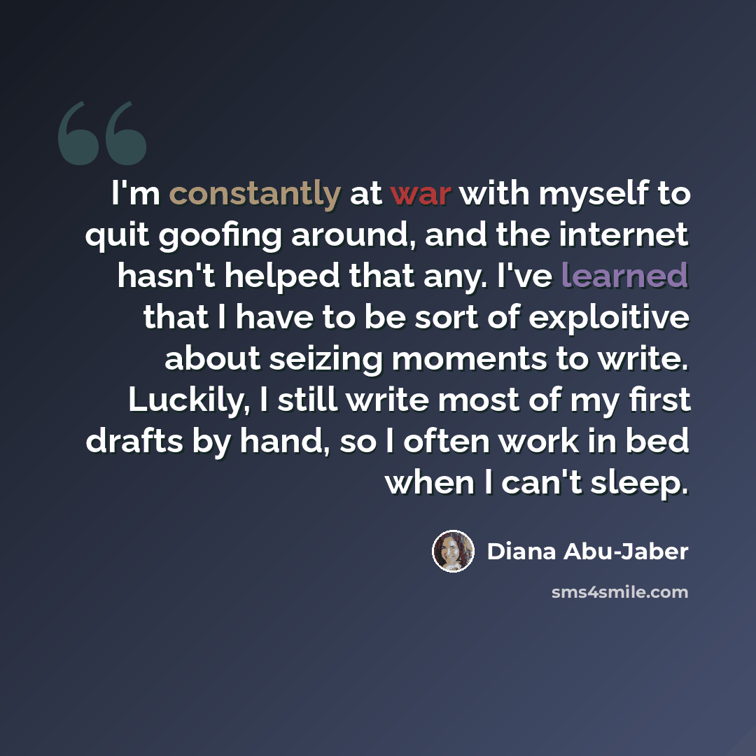 “I'm constantly at war with myself to quit goofing around, and the internet hasn't helped that any. I've learned that I have to be sort of exploitive about seizing moments to write. Luckily, I still write most of my first drafts by hand, so I often work in bed when I can't sleep.” quote by Diana Abu-Jaber