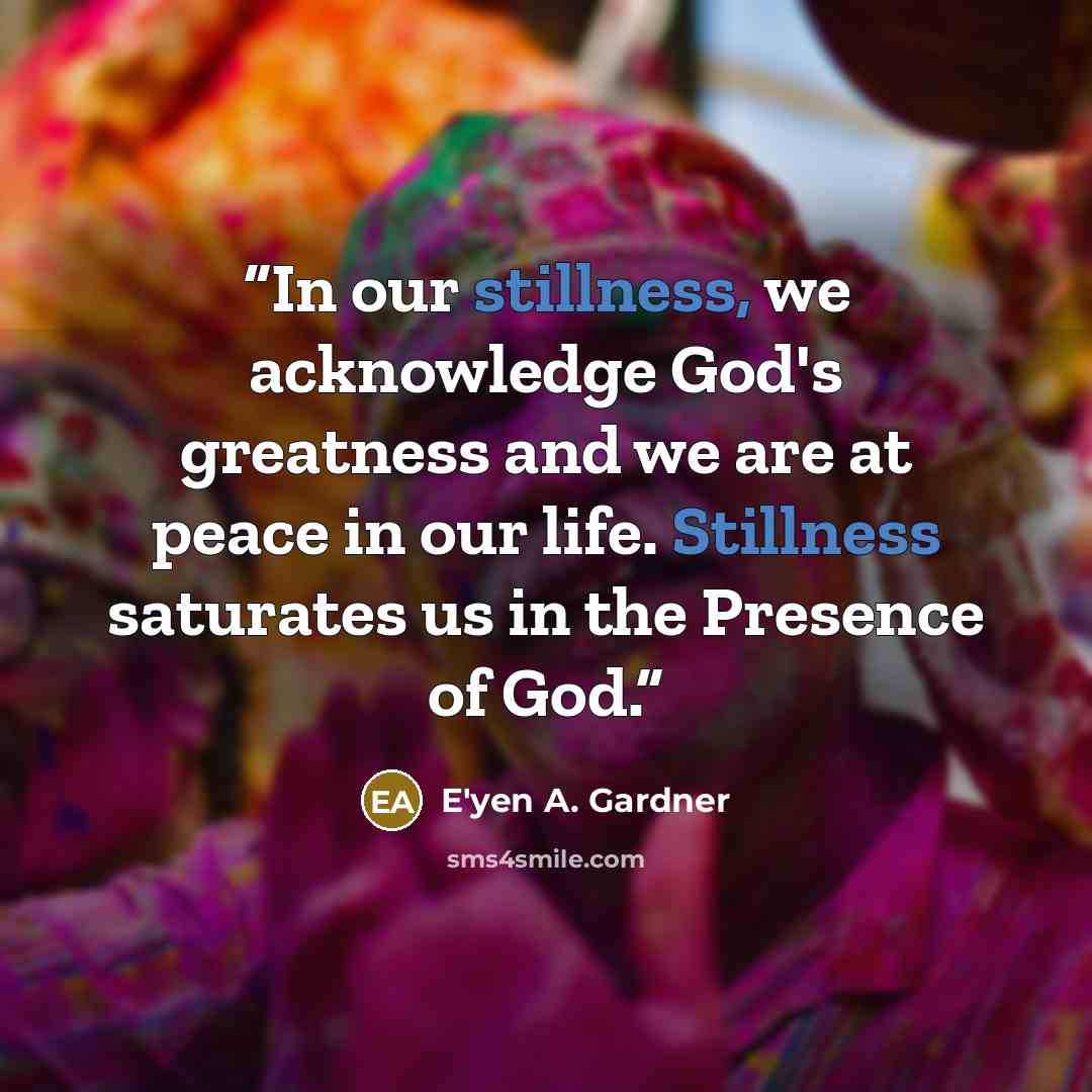 “In our stillness, we acknowledge God's greatness and we are at peace in our life. Stillness saturates us in the Presence of God.” quote by E'yen A. Gardner