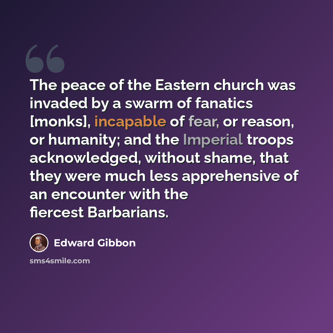 “The peace of the Eastern church was invaded by a swarm of fanatics [monks], incapable of fear, or reason, or humanity; and the Imperial troops acknowledged, without shame, that they were much less apprehensive of an encounter with the fiercest Barbarians.” quote by Edward Gibbon