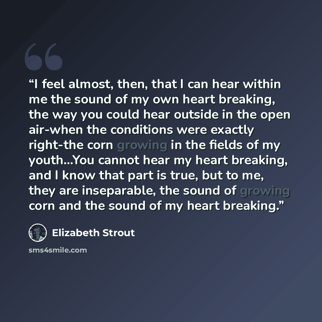 “I feel almost, then, that I can hear within me the sound of my own heart breaking, the way you could hear outside in the open air-when the conditions were exactly right-the corn growing in the fields of my youth...You cannot hear my heart breaking, and I know that part is true, but to me, they are…” quote by Elizabeth Strout