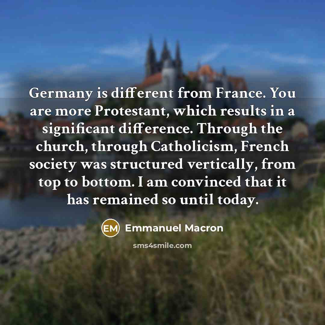 “Germany is different from France. You are more Protestant, which results in a significant difference. Through the church, through Catholicism, French society was structured vertically, from top to bottom. I am convinced that it has remained so until today.” quote by Emmanuel Macron