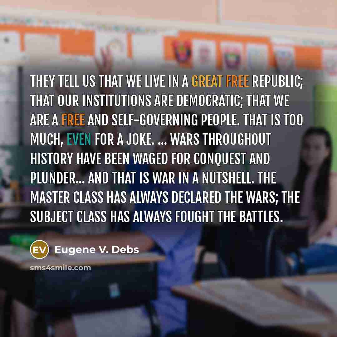 “They tell us that we live in a great free republic; that our institutions are democratic; that we are a free and self-governing people. That is too much, even for a joke. ... Wars throughout history have been waged for conquest and plunder... And that is war in a nutshell. The master class has…” quote by Eugene V. Debs