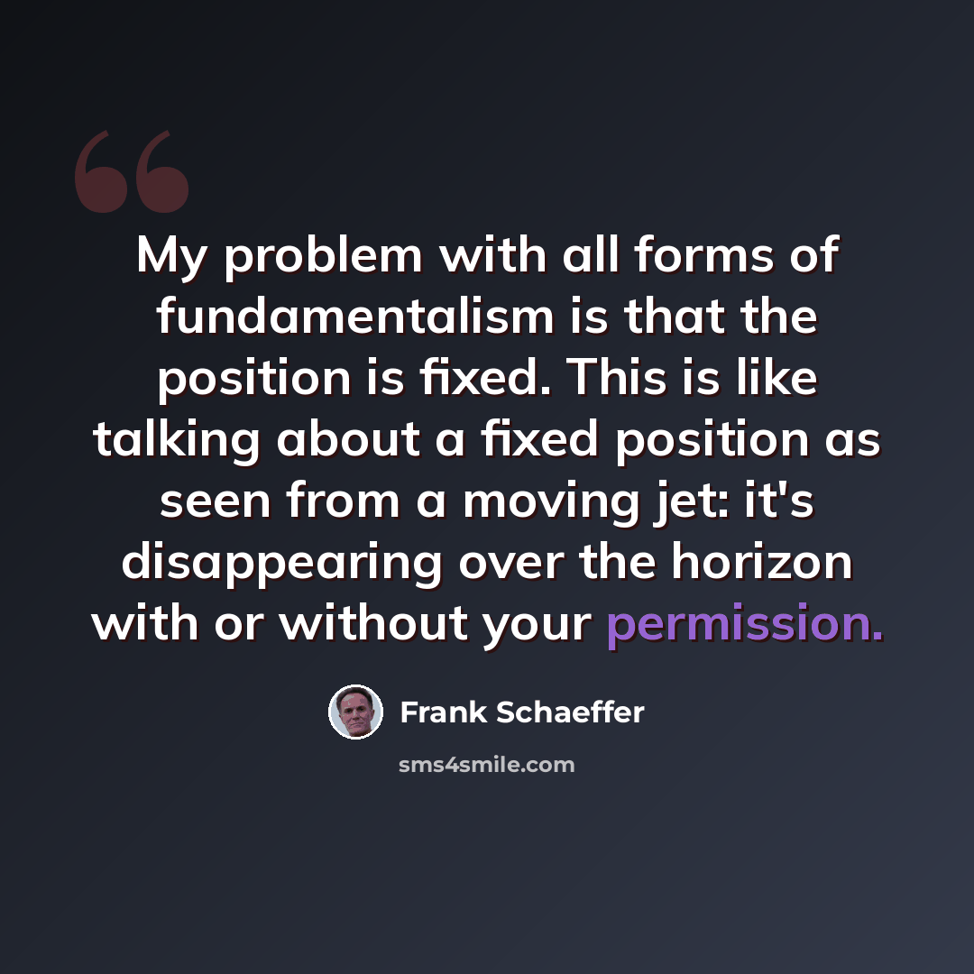 “My problem with all forms of fundamentalism is that the position is fixed. This is like talking about a fixed position as seen from a moving jet: it's disappearing over the horizon with or without your permission.” quote by Frank Schaeffer