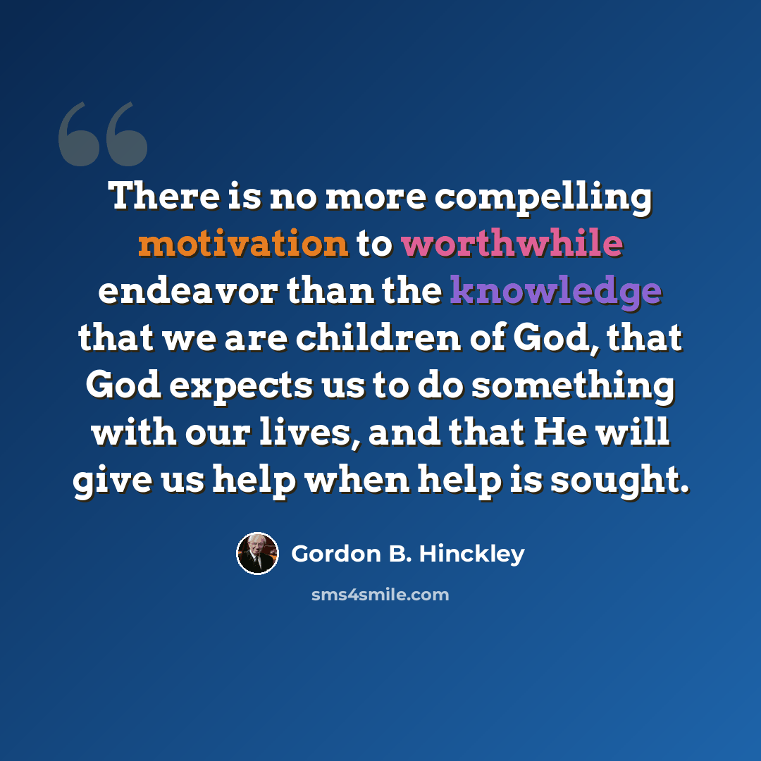“There is no more compelling motivation to worthwhile endeavor than the knowledge that we are children of God, that God expects us to do something with our lives, and that He will give us help when help is sought.” quote by Gordon B. Hinckley