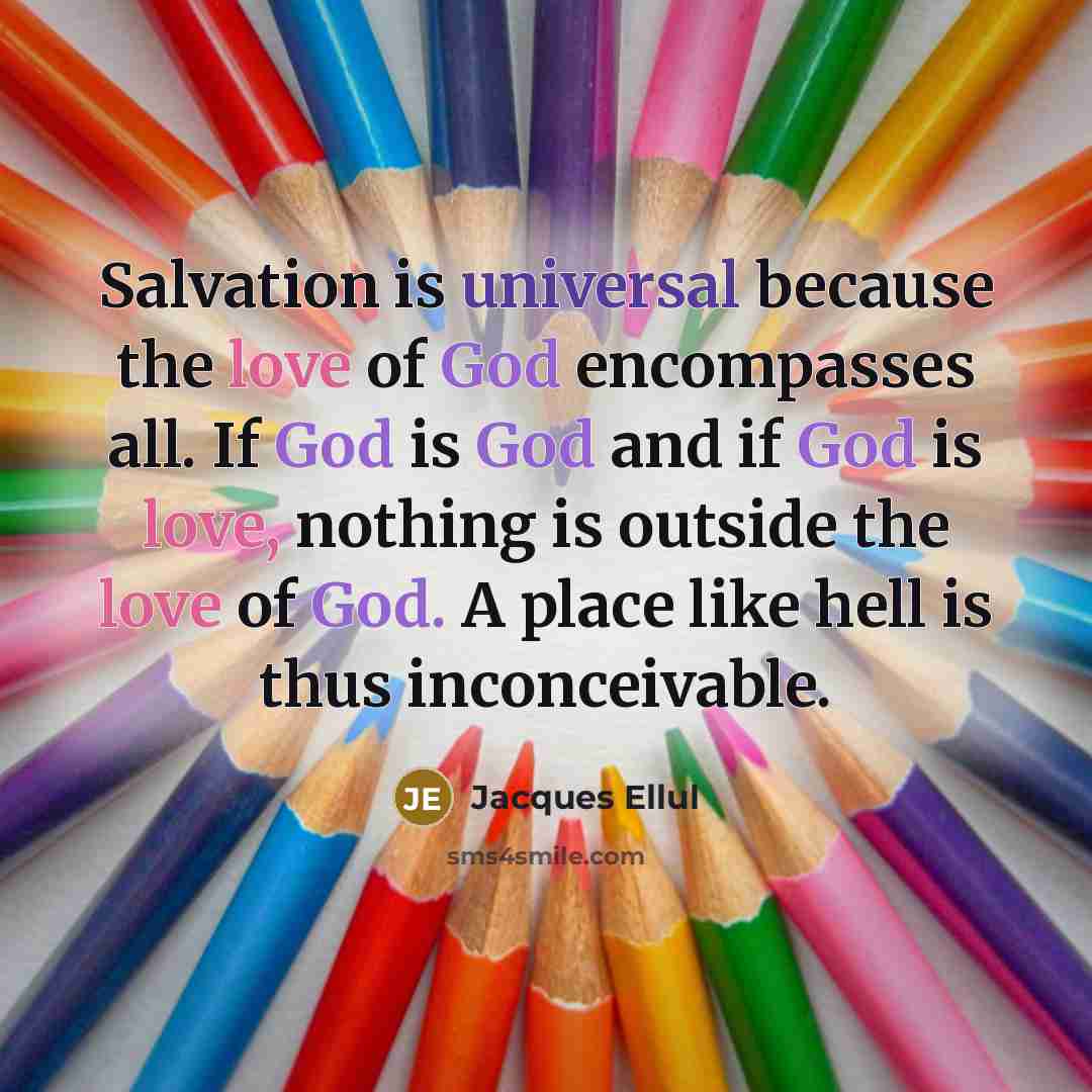 “Salvation is universal because the love of God encompasses all. If God is God and if God is love, nothing is outside the love of God. A place like hell is thus inconceivable.” quote by Jacques Ellul