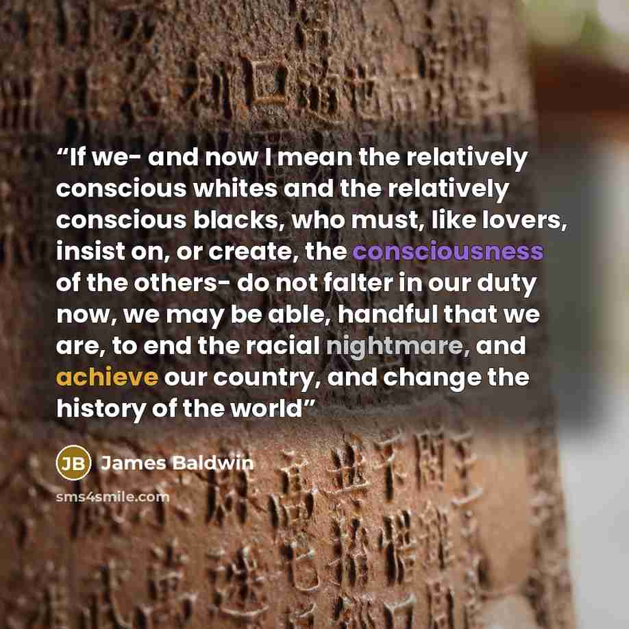 “If we- and now I mean the relatively conscious whites and the relatively conscious blacks, who must, like lovers, insist on, or create, the consciousness of the others- do not falter in our duty now, we may be able, handful that we are, to end the racial nightmare, and achieve our country, and…” quote by James Baldwin