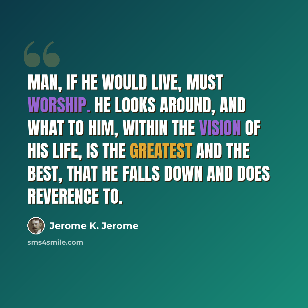 “Man, if he would live, must worship. He looks around, and what to him, within the vision of his life, is the greatest and the best, that he falls down and does reverence to.” quote by Jerome K. Jerome