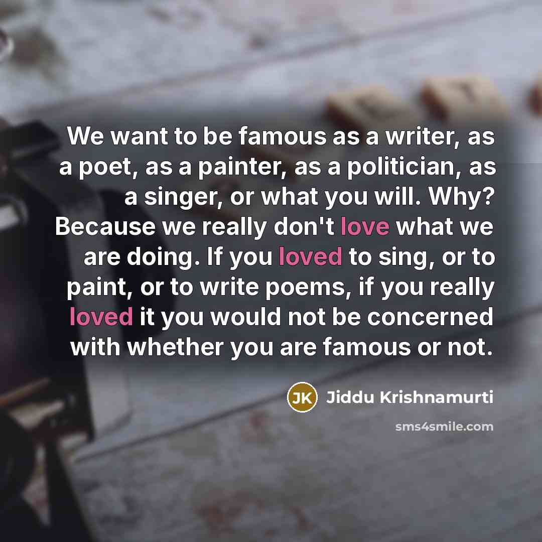 “We want to be famous as a writer, as a poet, as a painter, as a politician, as a singer, or what you will. Why? Because we really don't love what we are doing. If you loved to sing, or to paint, or to write poems, if you really loved it you would not be concerned with whether you are famous or not.” quote by Jiddu Krishnamurti
