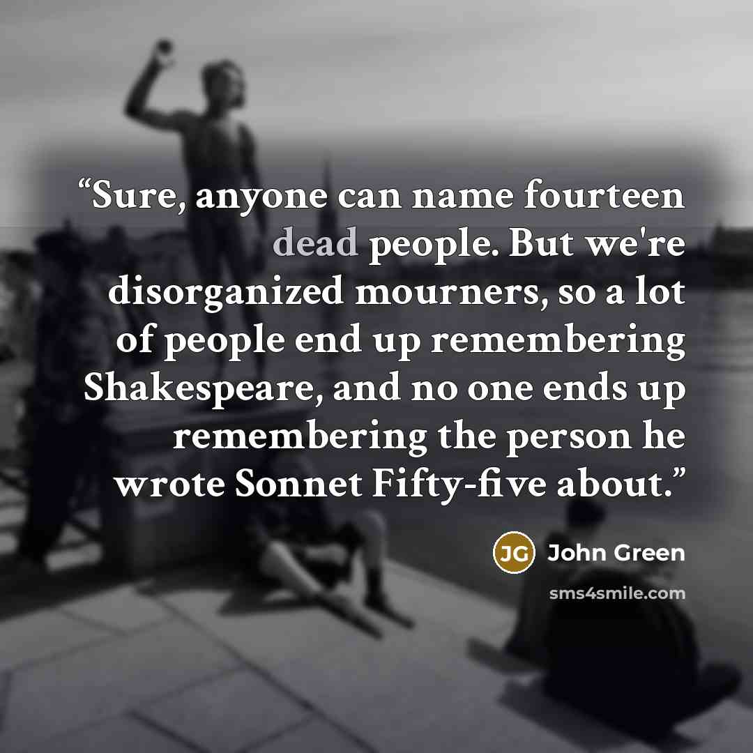 “Sure, anyone can name fourteen dead people. But we're disorganized mourners, so a lot of people end up remembering Shakespeare, and no one ends up remembering the person he wrote Sonnet Fifty-five about.” quote by John Green