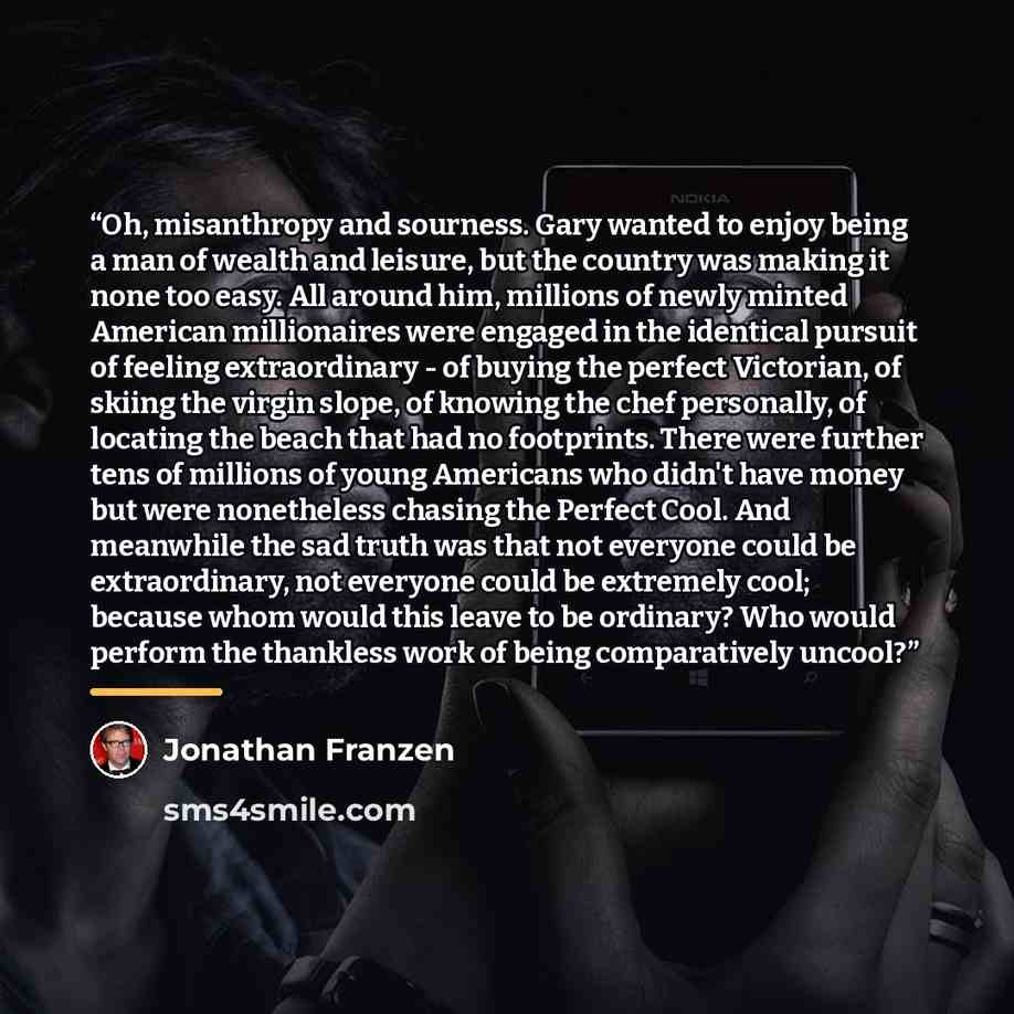 “Oh, misanthropy and sourness. Gary wanted to enjoy being a man of wealth and leisure, but the country was making it none too easy. All around him, millions of newly minted American millionaires were engaged in the identical pursuit of feeling extraordinary - of buying the perfect Victorian, of…” quote by Jonathan Franzen