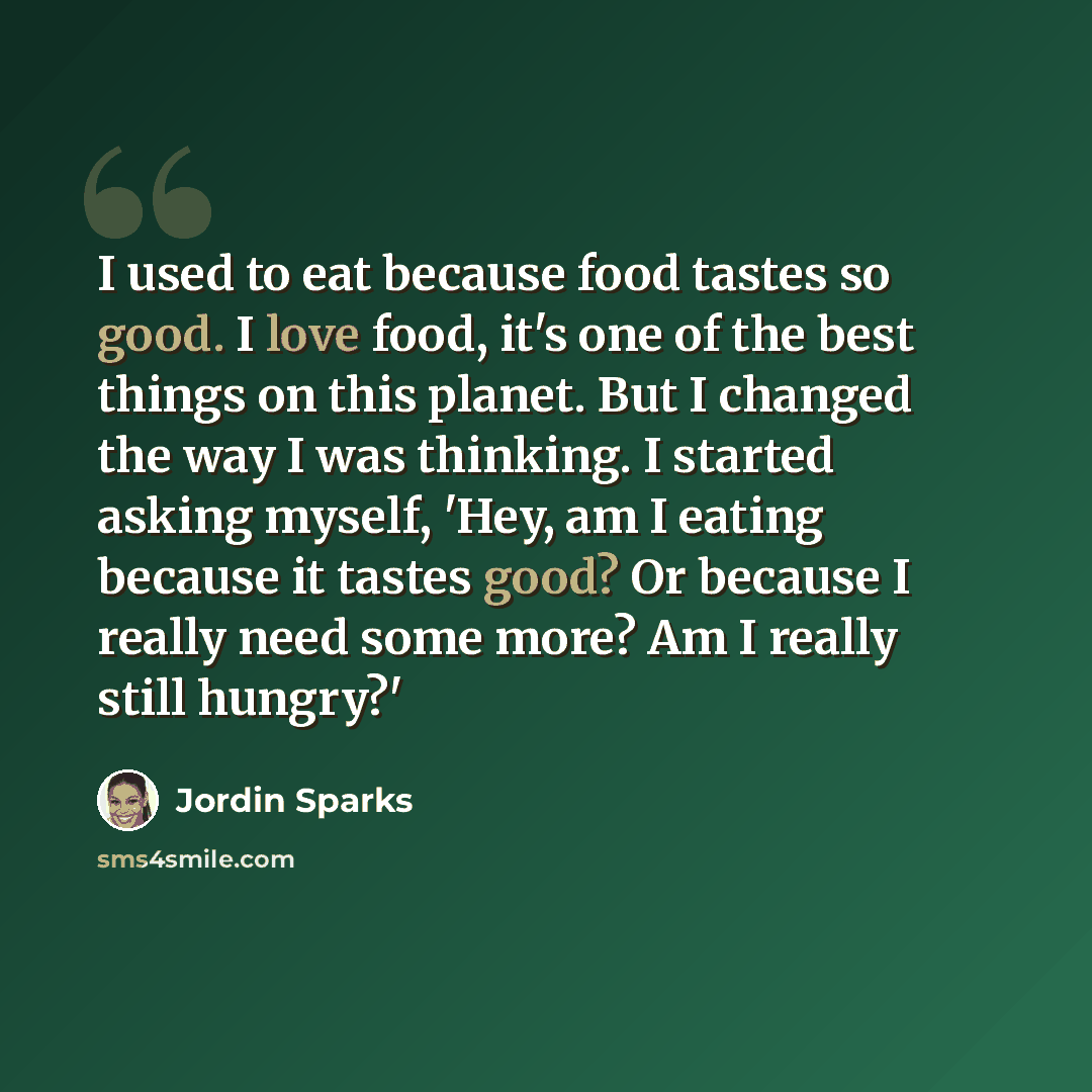 “I used to eat because food tastes so good. I love food, it's one of the best things on this planet. But I changed the way I was thinking. I started asking myself, 'Hey, am I eating because it tastes good? Or because I really need some more? Am I really still hungry?'” quote by Jordin Sparks