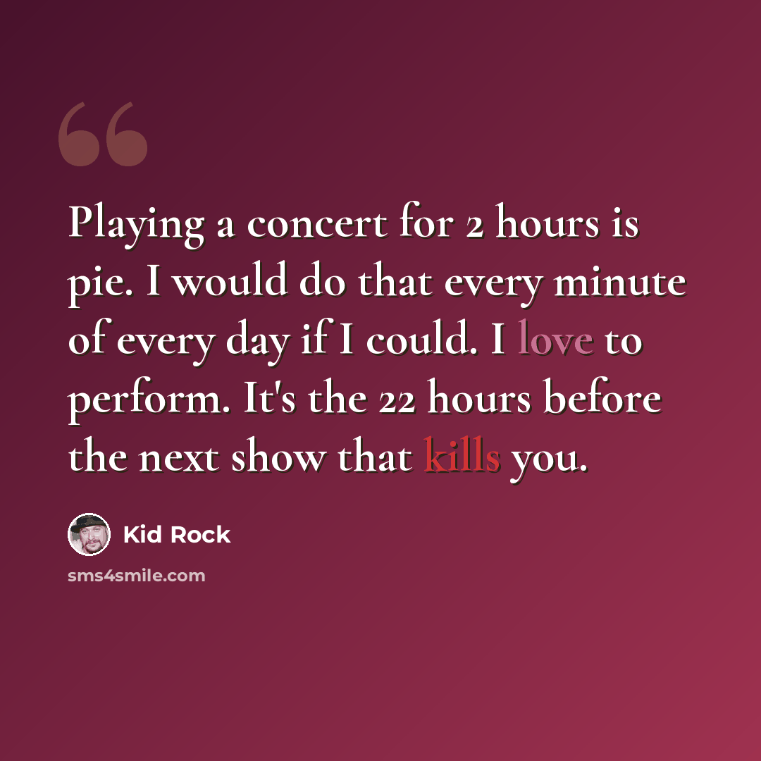 “Playing a concert for 2 hours is pie. I would do that every minute of every day if I could. I love to perform. It's the 22 hours before the next show that kills you.” quote by Kid Rock
