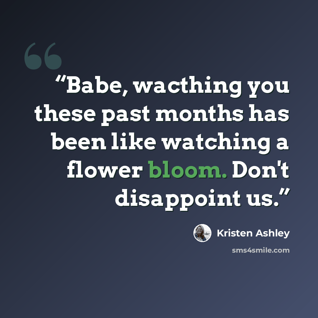 “Babe, wacthing you these past months has been like watching a flower bloom. Don't disappoint us.” quote by Kristen Ashley