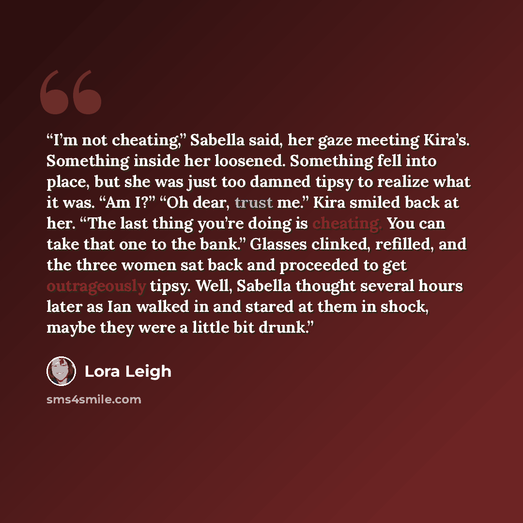 “I’m not cheating,” Sabella said, her gaze meeting Kira’s. Something inside her loosened. Something fell into place, but she was just too damned tipsy to realize what it was. “Am I?” “Oh dear, trust me.” Kira smiled back at her. “The last thing you’re doing is cheating. You can take that one to the…” quote by Lora Leigh