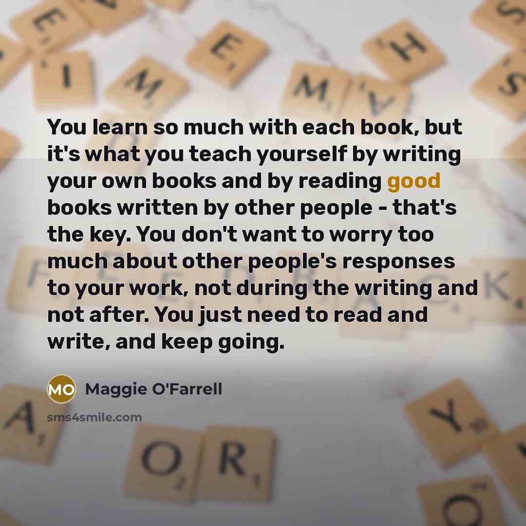 “You learn so much with each book, but it's what you teach yourself by writing your own books and by reading good books written by other people - that's the key. You don't want to worry too much about other people's responses to your work, not during the writing and not after. You just need to read…” quote by Maggie O'Farrell