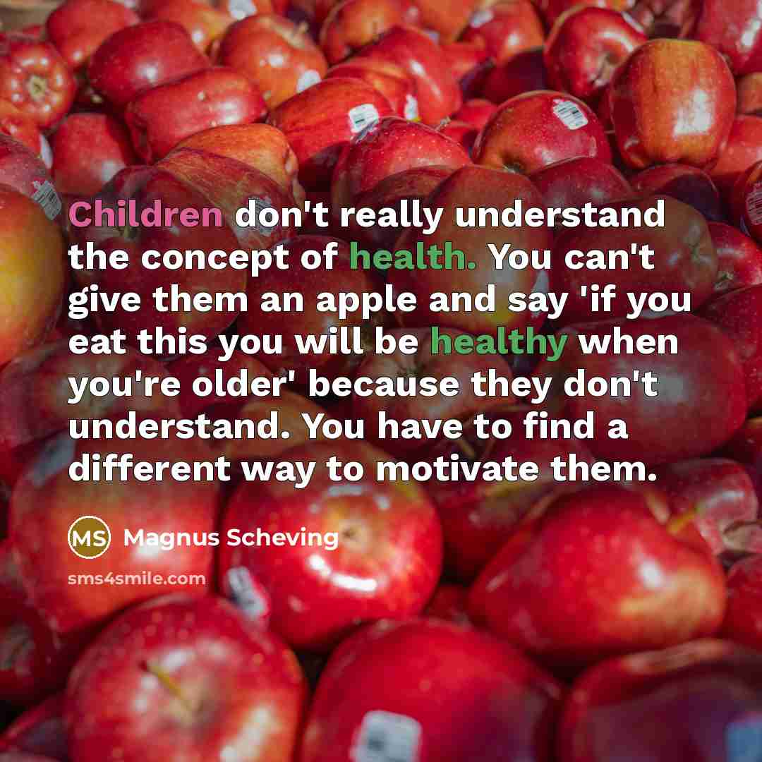 “Children don't really understand the concept of health. You can't give them an apple and say 'if you eat this you will be healthy when you're older' because they don't understand. You have to find a different way to motivate them.” quote by Magnus Scheving