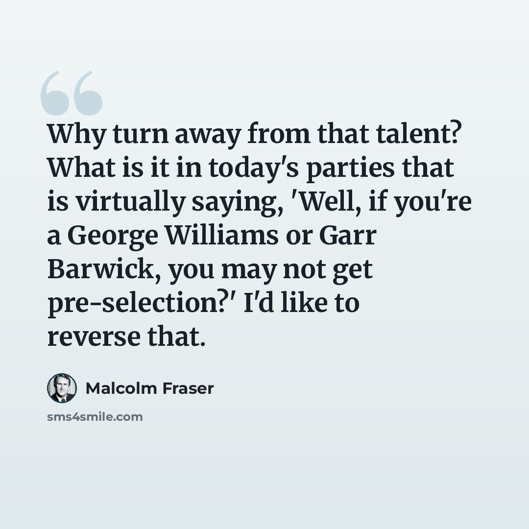 “Why turn away from that talent? What is it in today's parties that is virtually saying, 'Well, if you're a George Williams or Garr Barwick, you may not get pre-selection?' I'd like to reverse that.” quote by Malcolm Fraser