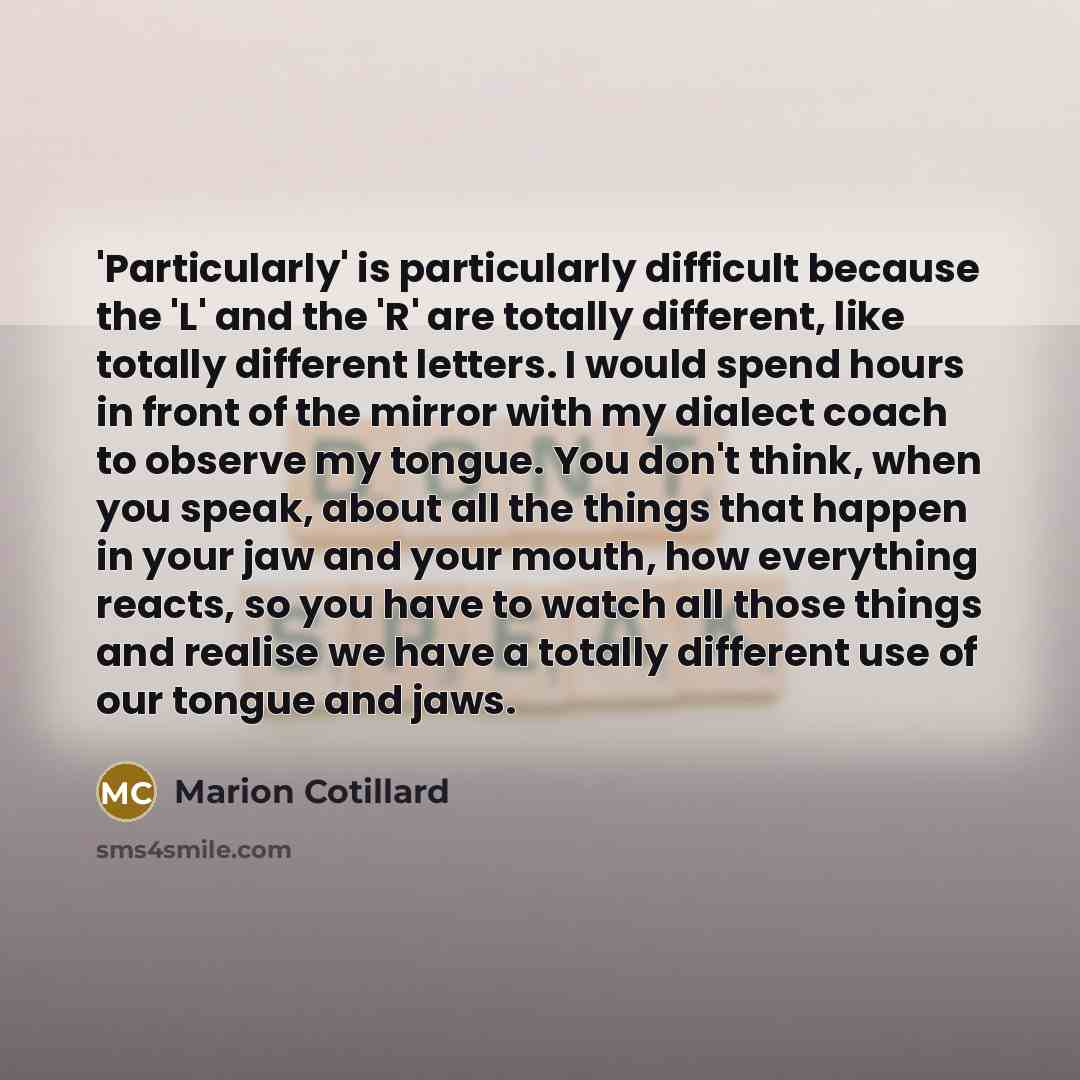 “'Particularly' is particularly difficult because the 'L' and the 'R' are totally different, like totally different letters. I would spend hours in front of the mirror with my dialect coach to observe my tongue. You don't think, when you speak, about all the things that happen in your jaw and your…” quote by Marion Cotillard
