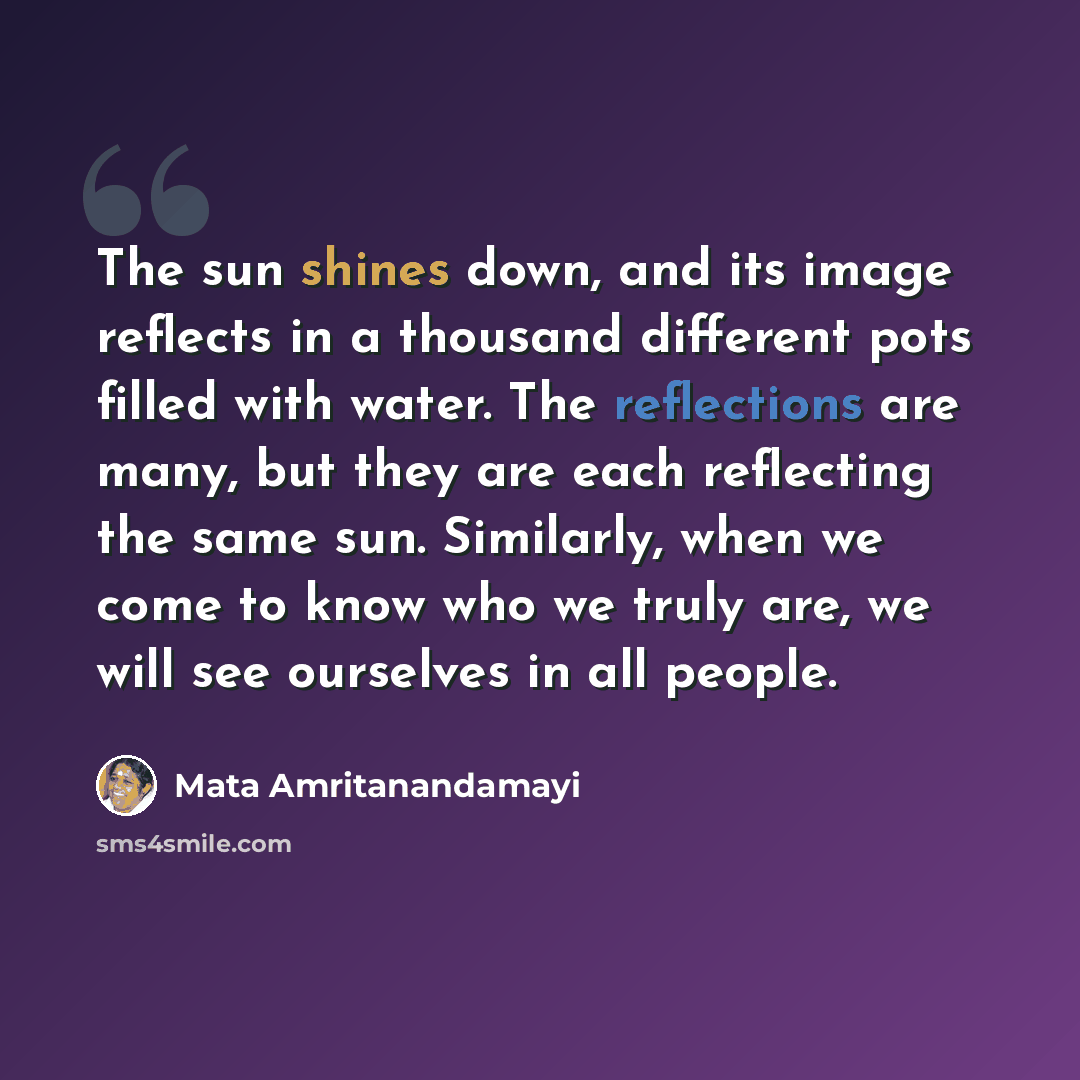 “The sun shines down, and its image reflects in a thousand different pots filled with water. The reflections are many, but they are each reflecting the same sun. Similarly, when we come to know who we truly are, we will see ourselves in all people.” quote by Mata Amritanandamayi