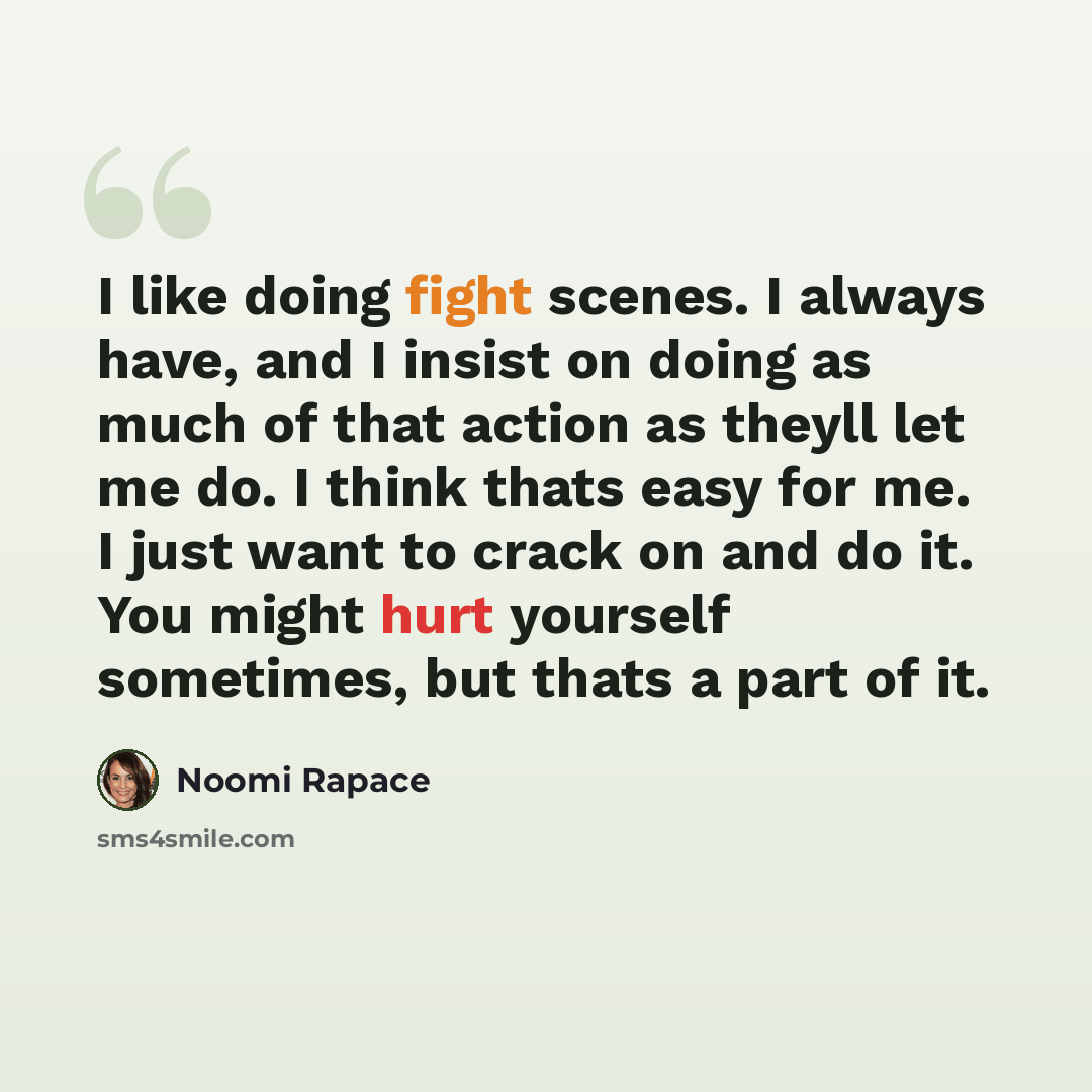 “I like doing fight scenes. I always have, and I insist on doing as much of that action as theyll let me do. I think thats easy for me. I just want to crack on and do it. You might hurt yourself sometimes, but thats a part of it.” quote by Noomi Rapace