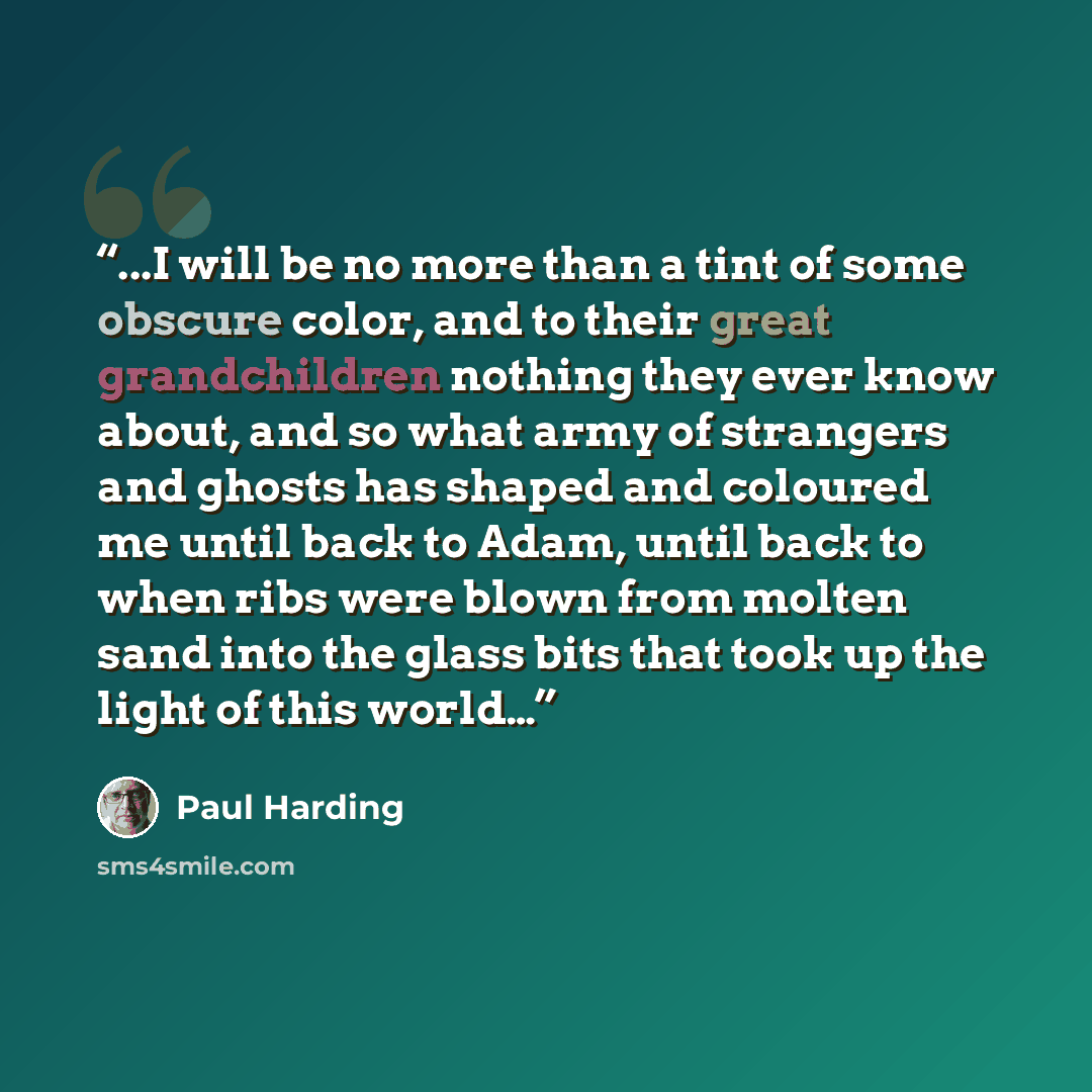 “...I will be no more than a tint of some obscure color, and to their great grandchildren nothing they ever know about, and so what army of strangers and ghosts has shaped and coloured me until back to Adam, until back to when ribs were blown from molten sand into the glass bits that took up the…” quote by Paul Harding
