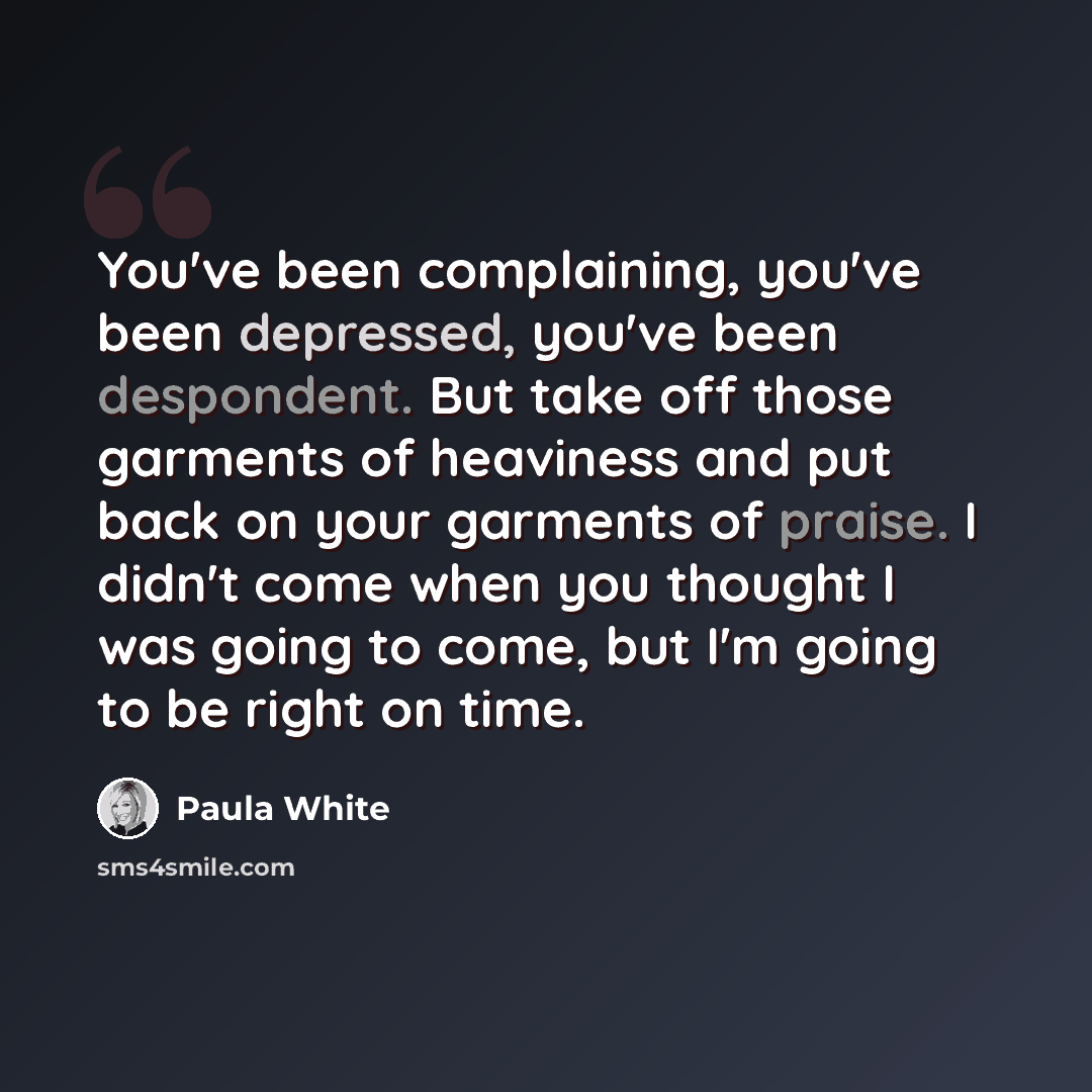 “You've been complaining, you've been depressed, you've been despondent. But take off those garments of heaviness and put back on your garments of praise. I didn't come when you thought I was going to come, but I'm going to be right on time.” quote by Paula White