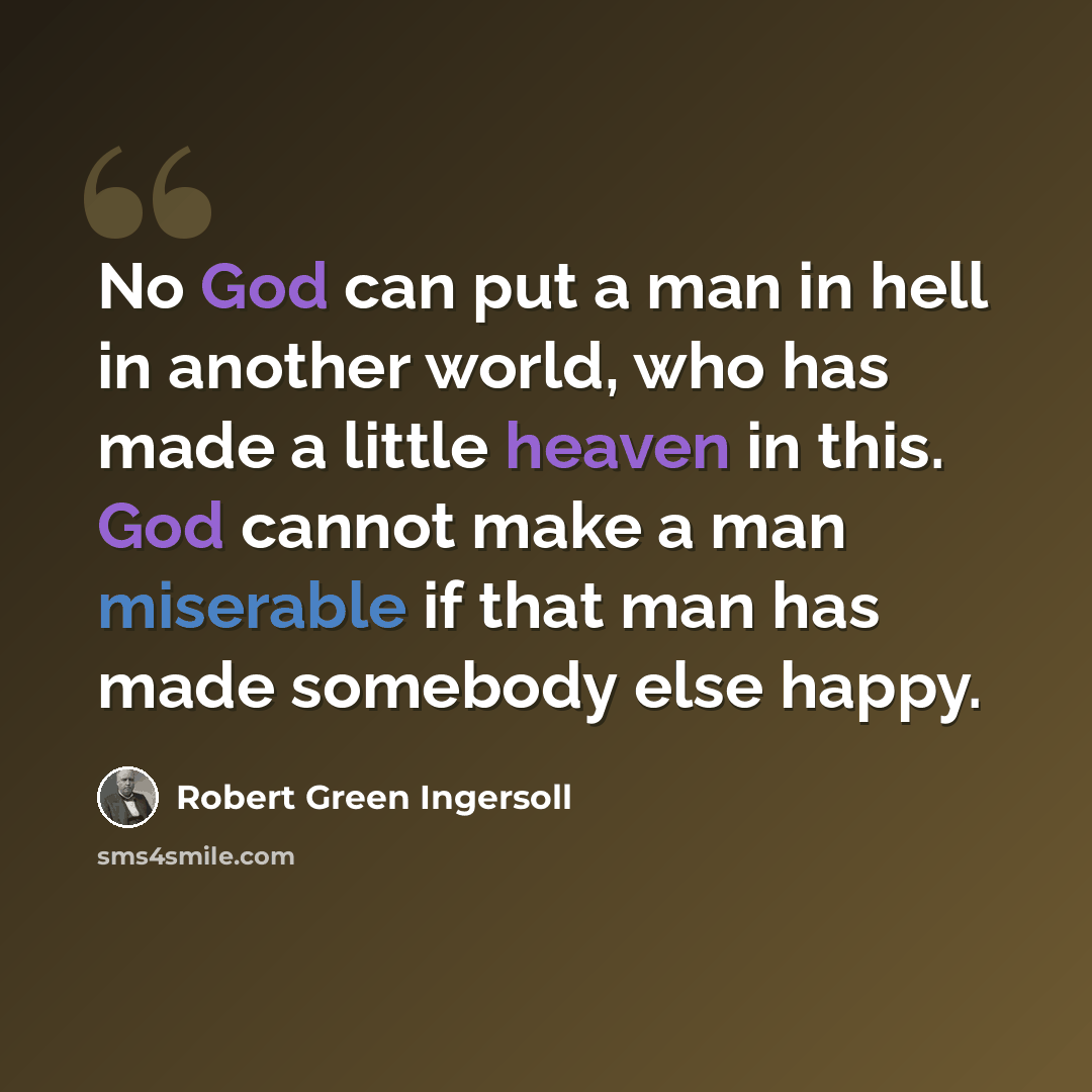 “No God can put a man in hell in another world, who has made a little heaven in this. God cannot make a man miserable if that man has made somebody else happy.” quote by Robert Green Ingersoll