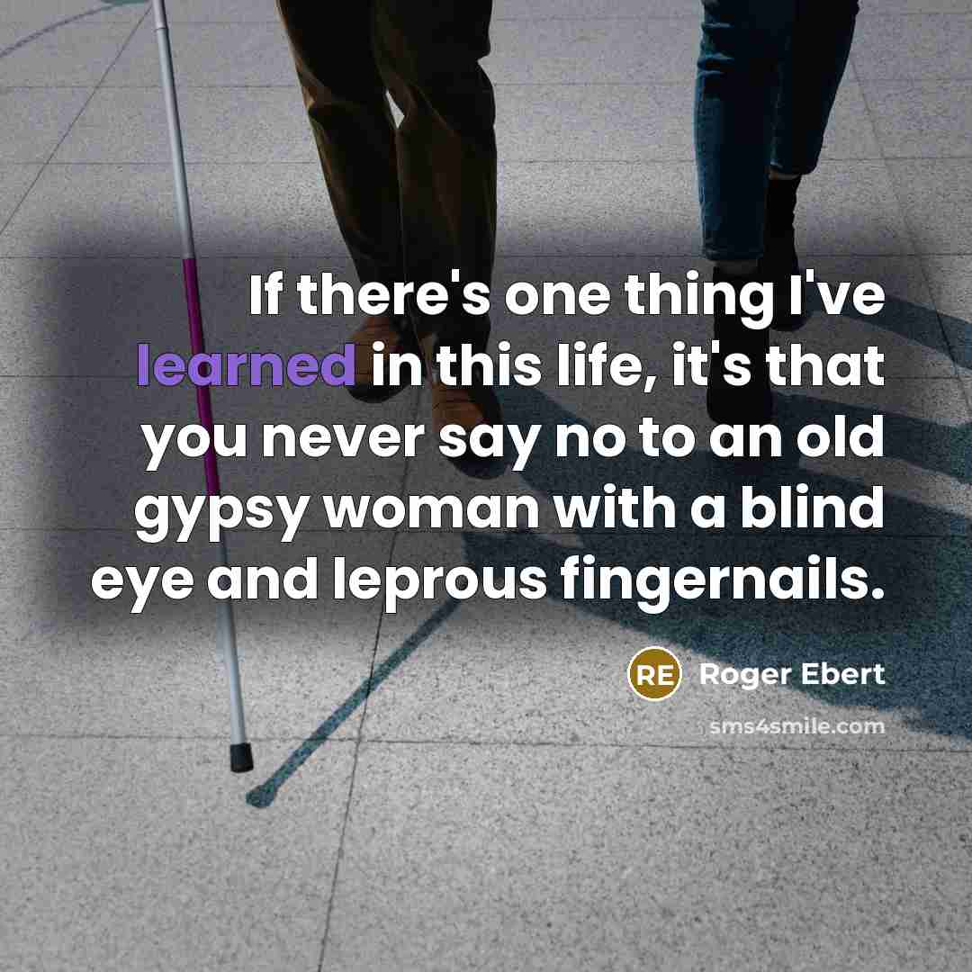 “If there's one thing I've learned in this life, it's that you never say no to an old gypsy woman with a blind eye and leprous fingernails.” quote by Roger Ebert