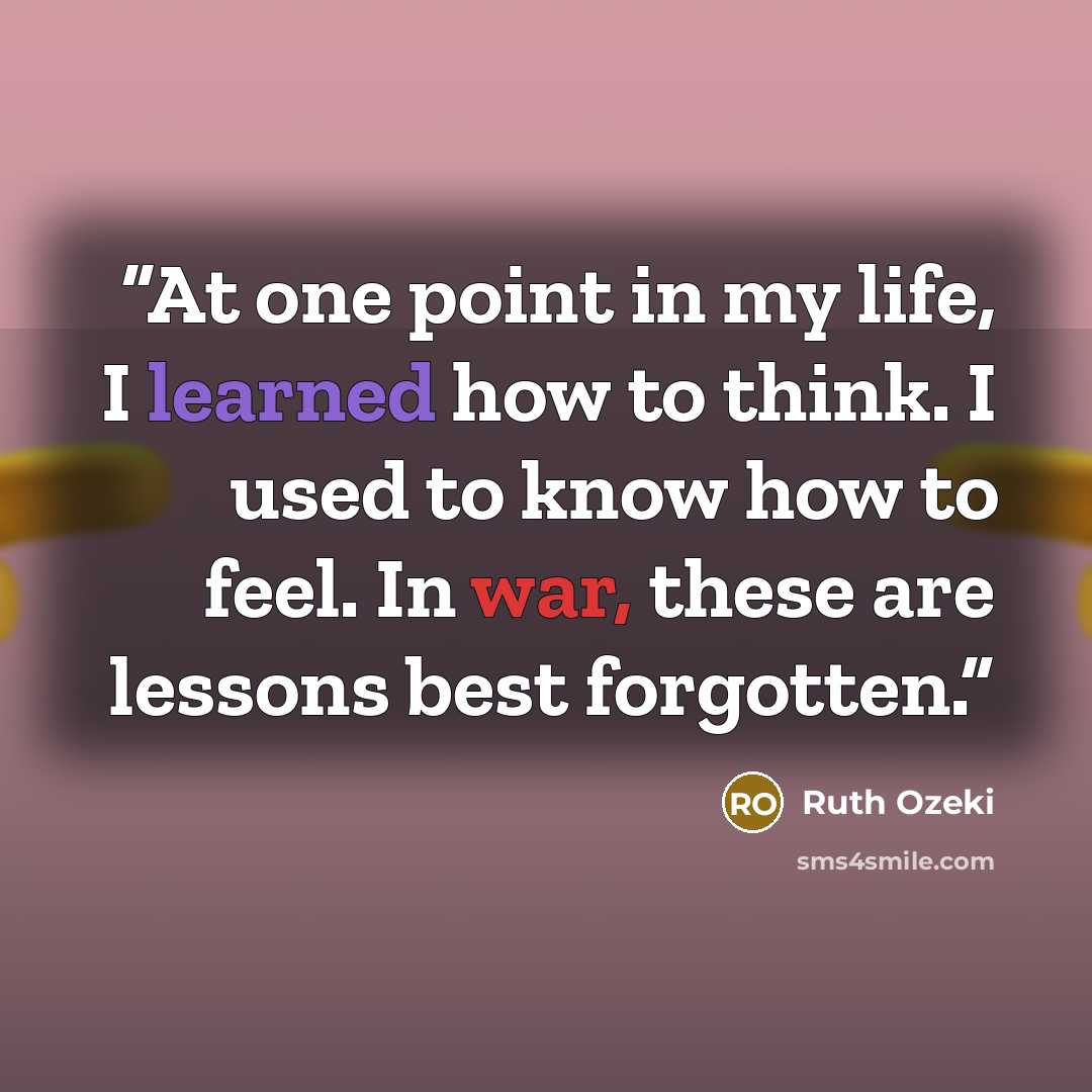 “At one point in my life, I learned how to think. I used to know how to feel. In war, these are lessons best forgotten.” quote by Ruth Ozeki
