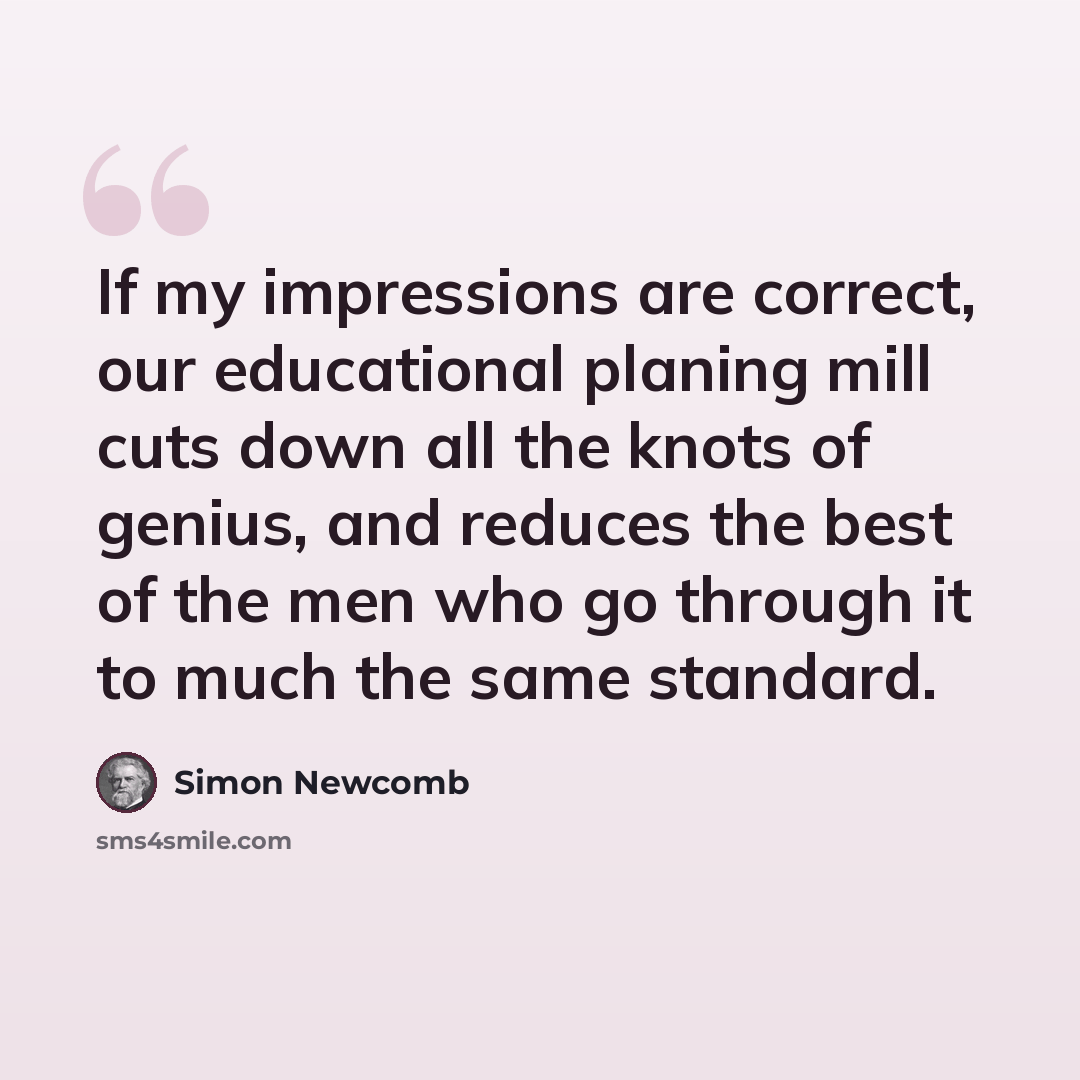 “If my impressions are correct, our educational planing mill cuts down all the knots of genius, and reduces the best of the men who go through it to much the same standard.” quote by Simon Newcomb