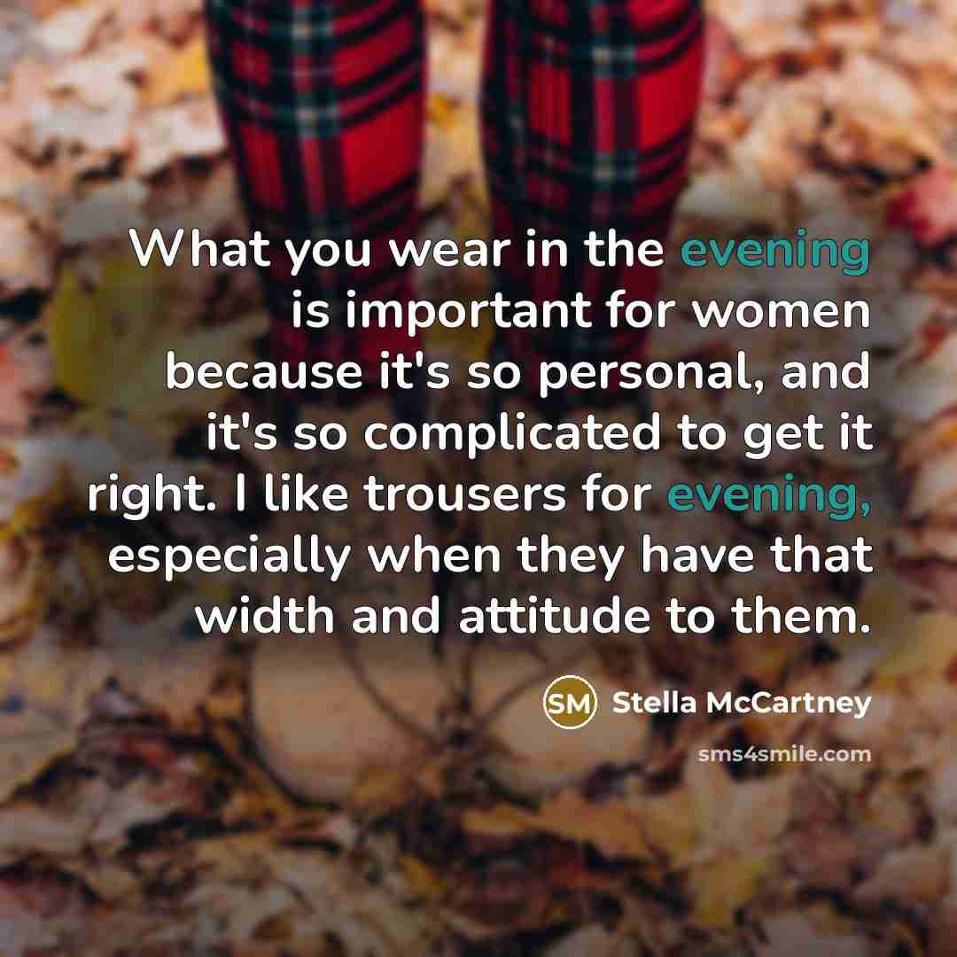 “What you wear in the evening is important for women because it's so personal, and it's so complicated to get it right. I like trousers for evening, especially when they have that width and attitude to them.” quote by Stella McCartney