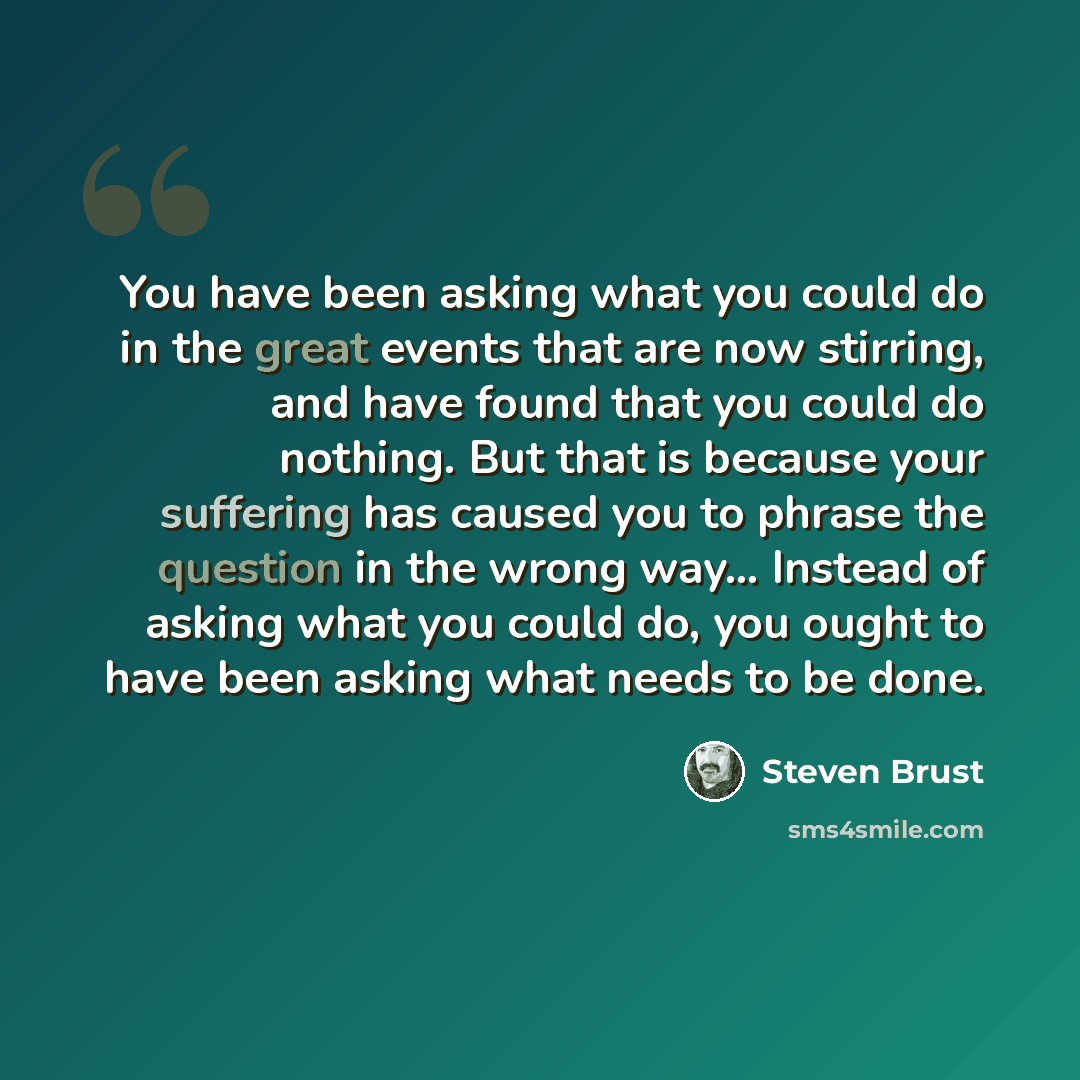 “You have been asking what you could do in the great events that are now stirring, and have found that you could do nothing. But that is because your suffering has caused you to phrase the question in the wrong way... Instead of asking what you could do, you ought to have been asking what needs to…” quote by Steven Brust